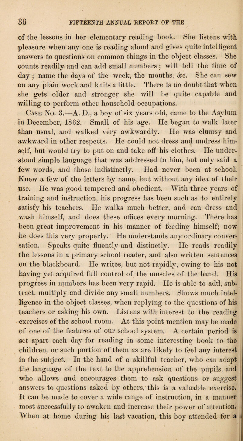 of the lessons in her elementary reading book. She listens with pleasure when any one is reading aloud and gives quite intelligent answers to questions on common things in the object classes. She counts readily and can add small numbers ; will tell the time of day ; name the days of the week, the months, &c. She can sew on any plain work and knits a little. There is no doubt that when she gets older and stronger she will be quite capable and willing to perform other household occupations. Case No. 3.—A. D., a boy of six years old, came to the Asylum in December, 1862. Small of his age. He began to walk later than usual, and walked very awkwardly. He was clumsy and awkward in other respects. He could not dress and undress him¬ self, but would try to put on and take off his clothes. He under¬ stood simple language that was addressed to him, but only said a few words, and those indistinctly. Had never been at school. Knew a few of the letters by name, but without any idea of their use. He was good tempered and obedient. With three years of training and instruction, his progress has been such as to entirely satisfy his teachers. He walks much better, and can dress and wash himself, and does these offices every morning. There has been great improvement in his manner of feeding himself; now he does this very properly. He understands any ordinary conver¬ sation. Speaks quite fluently and distinctly. He reads readily the lessons in a primary school reader, and also written sentences on the blackboard. He writes, but not rapidly, owing to his not having yet acquired full control of the muscles of the hand. His progress in numbers has been very rapid. He is able to add, sub¬ tract, multiply and divide any small numbers. Shows much intel¬ ligence in the object classes, when replying to the questions of his teachers or asking his own. Listens with interest to the reading exercises of the school room. At this point mention may be made of one of the features of our school system. A certain period is set apart each day for reading in some interesting book to the children, or such portion of them as are likely to feel any interest in the subject. In the hand of a skillful teacher, who can adapt the language of the text to the apprehension of the pupils, and who allows and encourages them to ask questions or suggest answers to questions asked by others, this is a valuable exercise. It can be made to cover a wflde range of instruction, in a manner most successfully to awaken and increase their power of attention. When at home during his last vacation, this boy attended for a )