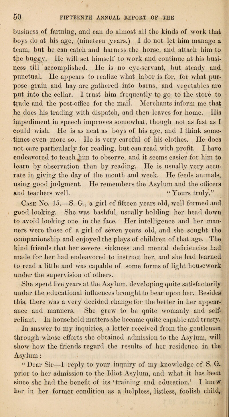 business of farming, and can do almost all the kinds of work that boys do at his age, (nineteen .years.) I do not let him manage a team, but he can catch and harness the horse, and attach him to the buggy. He will set himself to work and continue at his busi¬ ness till accomplished. He is no eye-servant, but steady and punctual. He appears to realize what labor is for, for what pur¬ pose grain and hay are gathered into barns, and vegetables are put into the cellar. I trust him frequently tp go to the store to trade and the post-office for the mail. Merchants inform me that he does his trading with dispatch, and then leaves for home. His impediment in speech improves somewhat, though not as fast as I could wish. He is as neat as boys of his age, and I think some¬ times even more so. He is very careful of his clothes. He does not care particularly for reading, but can read with profit. I have endeavored to teach Jhim to observe, and it seems easier for him to learn by observation than by reading. He is usually very accu¬ rate in giving the day of the month and week. He feeds animals, using good judgment. He remembers the Asylum and the officers and teachers well. “ Yours truly.” Case No. 15.—S. G., a girl of fifteen years old, well formed and good looking. She was bashful, usually holding her head down to avoid looking1 one in the face. Her intelligence and her man- liers were those of a girl of seven years old, and she sought the companionship and enjoyed the plays of children of that age. The kind friends that her severe sickness and mental deficiencies had made for her had endeavored to instruct her, and she had learned to read a little and was capable of some forms of light housework under the supervision of others. She spent five years at the Asylum, developing quite satisfactorily under the educational influences brought to bear upon her. Besides this, there was a very decided change for the better in her appear¬ ance and manners. She grew to be quite womanly and self- reliant. In household matters she became quite capable and trusty. In answer to my inquiries, a letter received from the gentleman through whose efforts she obtained admission to the Asylum, will show how the friends regard the results of her residence in the Asylum : “Dear Sir—I reply to your inquiry of my knowledge of S. G. prior to her admission to the Idiot Asylum, and what it has been since she had the benefit of its ‘training and education.7 I knew her in her former condition as a helpless, listless, foolish child,