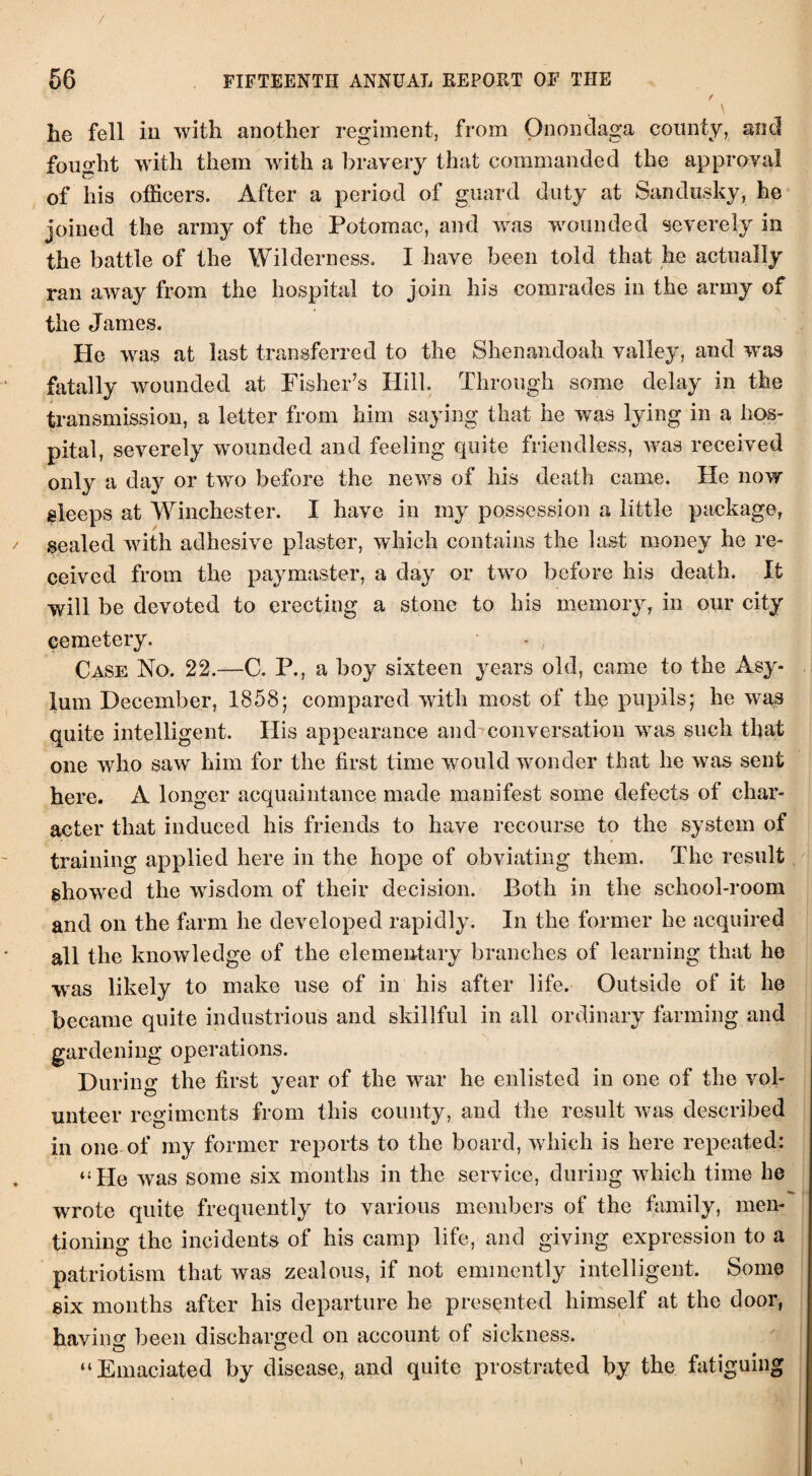 f \ he fell in with another regiment, from Onondaga county, and fought with them with a bravery that commanded the approval of his officers. After a period of guard duty at Sandusky, he joined the army of the Potomac, and was wounded severely in the battle of the Wilderness. I have been told that he actually ran away from the hospital to join his comrades in the army of the James. He was at last transferred to the Shenandoah valley, and was fatally wounded at Fisher’s Hill. Through some delay in the transmission, a letter from him saying that he was lying in a hos¬ pital, severely wounded and feeling quite friendless, was received only a day or two before the news of his death came. He now sleeps at Winchester. I have in my possession a little package, sealed with adhesive plaster, which contains the last money he re¬ ceived from the paymaster, a day or two before his death. It will be devoted to erecting a stone to his memory, in our city cemetery. - , Case No. 22.—C. P., a boy sixteen years old, came to the Asy¬ lum December, 1858; compared with most of the pupils; he was quite intelligent. His appearance and conversation was such that one who saw him for the first time would wonder that he was sent here. A longer acquaintance made manifest some defects of char¬ acter that induced his friends to have recourse to the system of training applied here in the hope of obviating them. The result showed the wisdom of their decision. Both in the school-room and on the farm he developed rapidly. In the former he acquired all the knowledge of the elementary branches of learning that he was likely to make use of in his after life. Outside of it he became quite industrious and skillful in all ordinary farming and gardening operations. During the first year of the war he enlisted in one of the vol¬ unteer regiments from this county, and the result was described in one of my former reports to the board, which is here repeated: “He was some six months in the service, during which time he wrote quite frequently to various members of the family, men¬ tioning the incidents of his camp life, and giving expression to a patriotism that was zealous, if not eminently intelligent. Some six months after his departure he presented himself at the door, having been discharged on account of sickness. “Emaciated by disease, and quite prostrated by the fatiguing