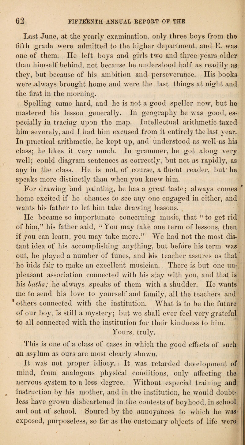 Last June, at the yearly examination, only three hoys from the fifth grade were admitted to the higher department, and E. was one of them. He left boys and girls two and three years older than himself behind, not because he understood half as readily, as they, but because of his ambition and perseverance. His books were .always brought home and were the last things at night and the first in the morning. Spelling came hard, and he is not a good speller now, but he mastered his lesson generally. In geography he wras good, es¬ pecially in tracing upon the map. Intellectual arithmetic taxed him severely, and I had him excused from it entirely the last year. In practical arithmetic, he kept up, and understood as well as his class; he likes it very much. In grammer, he got along very well; could diagram sentences as correctly, but not as rapidly, as any in the class. He is not, of course, a fluent reader, but' he speaks more distinctly than when you knew him. For drawing and painting, he has a great taste; always comes home excited if he chances to see any one engaged in either, and wants his father to let him take drawing lessons. He became so importunate concerning music, that “to get rid of him,” his father said, “ You may take one term of lessons, then if you can learn, you may take more.” We had not the most dis¬ tant idea of his accomplishing anything, but before his term was out, he played a number of tunes, and kis teacher assures us that he bids fair to rgake an excellent musician. There is but one un¬ pleasant association connected with his stay with you, and that is his baths; lie always speaks of them with a shudder. He wants me to send his love to yourself and family, all the teachers and * others connected with the institution. What is to be the future of our boy, is still a mystery; but we shall ever feel very grateful to all connected with the institution for their kindness to him. Yours, truly. This is one of a class of cases in which the good effects of such an asylum as ours are most clearly shown. It was not proper idiocy, i It was retarded development of mind, from analogous physical conditions, only affecting the nervous system to a less degree. Without especial training and instruction by his mother, and in the institution, he would doubt¬ less have grown disheartened in the contests of boyhood, in school and out of school. Soured by the annoyances to which he was exposed, purposeless, so far as the customary objects of life were