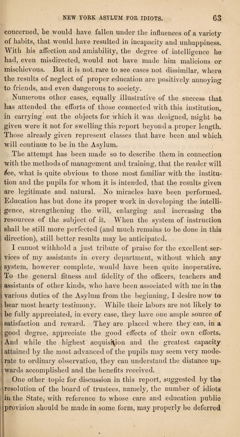 concerned, he would have fallen under the influences of a variety of habits, that would have resulted in incapacity and unhappiness. With his affection and amiability, the degree of intelligence he had, even misdirected, would not have made him malicious or mischievous. But it is not. rare to see cases not dissimilar, where the results of neglect of proper education are positively annoying to friends, and even dangerous to society. Numerous other cases, equally illustrative of the success that has attended the efforts of those connected with this institution, in carrying out the objects for which it was designed, might be given were it not for swelling this report beyond a proper length. Those already given represent classes that have been and which will continue to be in the Asylum. The attempt has been made so to describe them in connection with the methods of management and training, that the reader will ^ee, what is quite obvious to those most familiar with the institu¬ tion and the pupils for whom it is intended, that the results given are legitimate and natural. No miracles have been performed. Education has but done its proper work in developing the intelli¬ gence, strengthening the will, enlarging and increasing the ! resources of the subject of it. When the system of instruction . shall be still more perfected (and much remains to be done in this direction), still better results may be anticipated. I cannot withhold a just tribute of praise for the excellent ser¬ vices of my assistants in every department, without which any ; system, however complete, wTould have been quite inoperative. To the general fitness and fidelity of the officers, teachers and I assistants of other kinds, who have been associated with me in the various duties of the Asylum from the beginning, I desire now to bear most hearty testimony. While their labors are not likely to be fully appreciated, in every case, they have one ample source of satisfaction and reward. They are placed where they can, in a good degree, appreciate the good effects of their own efforts. And while the highest acquisition and the greatest capacity attained by the most advanced of the pupils may seem very mode¬ rate to ordinary observation, they can understand the distance up¬ wards accomplished and the benefits received. One other topic for discussion in this report, suggested by the resolution of the board of trustees, namely, the number of idiots in the State, with reference to whose care and education public provision should be made in some form, may properly be deferred