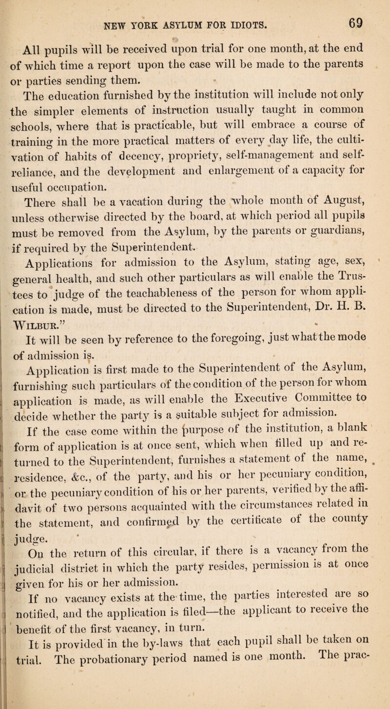 All pupils will be received upon trial for one month, at the end of which time a report upon the case will be made to the parents or parties sending them. The education furnished by the institution will include not only the simpler elements of instruction usually taught in common schools, where that is practicable, but will embrace a course of training in the more practical matters of every day life, the culti¬ vation of habits of decency, propriety, self-management and self- reliance, and the development and enlargement of a capacity for useful occupation. There shall be a vacation during the whole month of August, unless otherwise directed by the board, at which period all pupils must be removed from the Asylum, by the parents or guardians, if required by the Superintendent. Applications for admission to the Asylum, stating age, sex, general health, and such other particulars as will enable the Trus¬ tees to judge of the teachableness of the person for whom appli¬ cation is made, must be directed to the Superintendent, Dr. H. B. Wilbur.7’ It will be seen by reference to the foregoing, just what the mode of admission is. Application is first made to the Superintendent of the Asylum, furnishing such particulars of the condition ot the peison foi whom application is made, as will enable the Executive Committee to decide whether the party is a suitable subject tor admission. If the case come within the purpose of the institution, a blank form of application is at once sent, which when tilled up and le- turned to the Superintendent, furnishes a statement of the name, # residence, &c., of the party, and his or her pecuniary condition, or the pecuniary condition of his or her parents, verified by the affi¬ davit of two persons acquainted with the circumstances 1 elated in the statement, and confirmed by the certificate ot the county judge. On the return of this circular, it there is a vacancy fiom the judicial district in which the party resides, permission is at once given for his or her admission. If no vacancy exists at the'time, the parties interested are so notified, and the application is filed—the applicant to receive the benefit of the first vacancy, in turn. It is provided in the by-laws that each pupil shall be taken on trial. The probationary period named is one month. The piac-