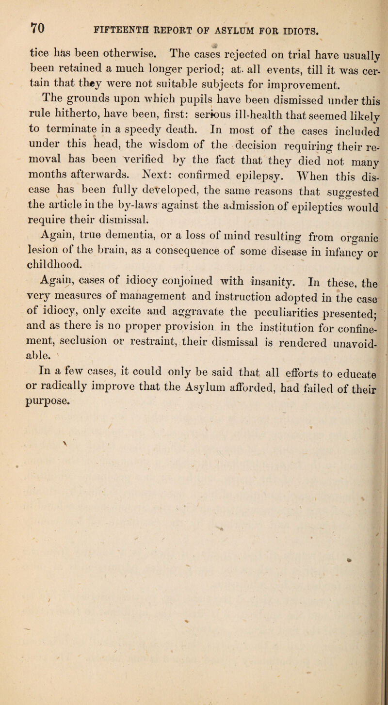 VO FIFTEENTH REPORT OF ASYLUM FOR IDIOTS. tice has been otherwise. The cases rejected on trial have usually been retained a much longer period; at. all events, till it was cer¬ tain that they were not suitable subjects for improvement. The grounds upon which pupils have been dismissed under this rule hitherto, have been, first: serious ill-health that seemed likely to terminate in a speedy death. In most of the cases included under this head, the wisdom of the decision requiring their re¬ moval has been verified by the fact that they died not many months afterwards. Next: confirmed epilepsy. When this dis¬ ease has been fully developed, the same reasons that suggested the article in the by-laws against the admission of epileptics would require their dismissal. Again, true dementia, or a loss of mind resulting from organic lesion of the brain, as a consequence of some disease in infancy or childhood. Again, cases of idiocy conjoined with insanity. In these, the very measures of management and instruction adopted in the case of idiocy, only excite and aggravate the peculiarities presented; and as there is no proper provision in the institution for confine¬ ment, seclusion or restraint, their dismissal is rendered unavoid¬ able. v In a few cases, it could only be said that all efforts to educate or radically improve that the Asylum afforded, had failed of their purpose.