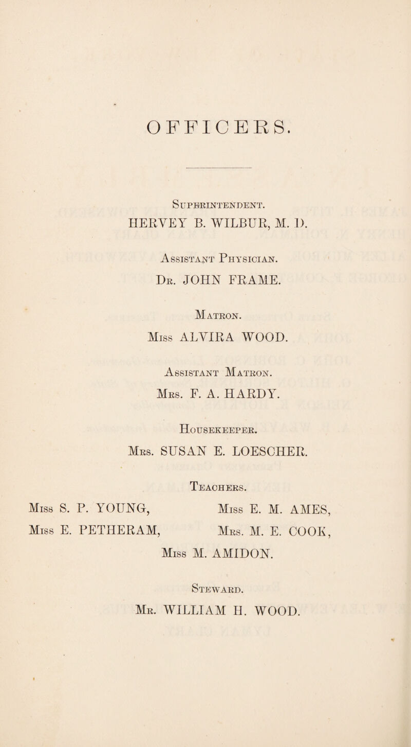 OFFICERS. Miss S Miss Superintendent. HERYEY B. WILBUR, M. 1). Assistant Physician. Dr. JOHN FRAME. Matron. Miss ALYIRA WOOD. Assistant Matron. Mrs. F. a. HARDY. Housekeeper. Mrs. SUSAN E. LOESCHER. Teachers. . P. YOUNG, Miss E. M. AMES, :. PETHERAM, Mrs. M. E. COOK, Miss M. AMIDON. Steward. Mr. william H. WOOD.