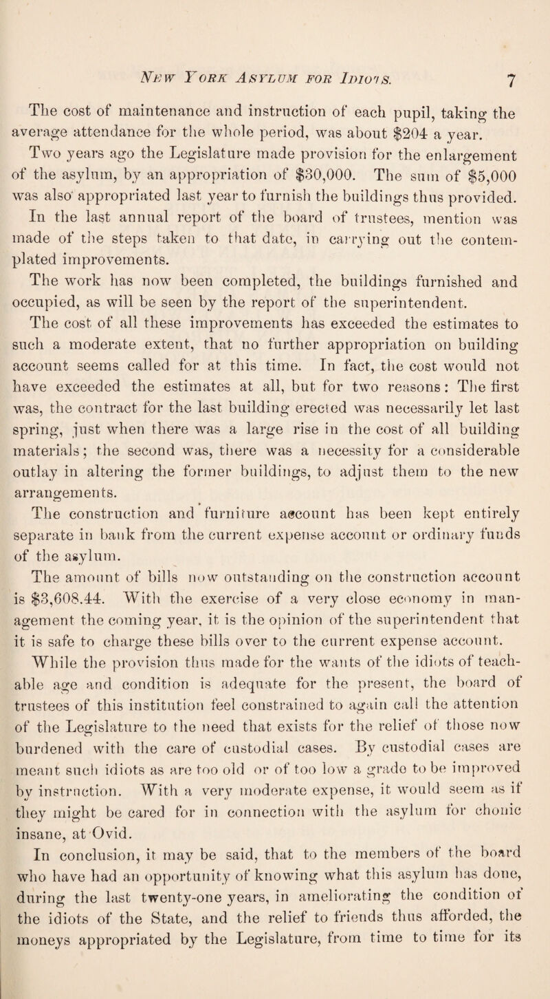 The cost of maintenance and instruction of each pupil, taking the average attendance for the whole period, was about $204 a year. Two years ago the Legislature made provision for the enlargement of the asylum, by an appropriation of $30,000. The sum of $5,000 was also' appropriated last year to furnish the buildings thus provided. In the last annual report of the board of trustees, mention was made of the steps taken to that date, in cai rying out tlie contem¬ plated improvements. The work has now been completed, the buildings furnished and occupied, as will be seen by the report of the superintendent. The cost of all these improvements has exceeded the estimates to such a moderate extent, that no further appropriation on building account seems called for at this time. In fact, the cost would not have exceeded the estimates at all, but for two reasons: The first was, the contract for the last building erected was necessarily let last spring, just when there was a large rise in the cost of all building materials; the second was, there was a necessity for a considerable outlay in altering the former buildings, to adjust them to the new arrangements. ¥ The construction and furniture account has been kept entirely separate in bank from the current expense account or ordinary funds of the asylum. The amount of bills now outstanding on the construction account is $3,608.44. Witli tlie exercise of a very close economy in man¬ agement the coming year, it is the opinion of the superintendent that it is safe to charge these bills over to the current expense account. While the provision thus made for the wants of the idiots of teach¬ able age and condition is adequate for the present, the board of trustees of this institution feel constrained to again cali the attention of the Legislature to the need that exists for the relief ol those now burdened with the care of custodial cases. By custodial cases are meant sucti idiots as are too old or of too low a grade to be improved by instruction. With a very moderate expense, it wmuld seem as it they might be cared for in connection with the asylum for chonic insane, at Ovid. In conclusion, it may be said, that to the members ot the board who have had an opportunity of knowing what this asylum has done, during the last twenty-one years, in ameliorating the condition ot the idiots of the State, and the relief to friends thus afforded, the moneys appropriated by the Legislature, from time to time for its