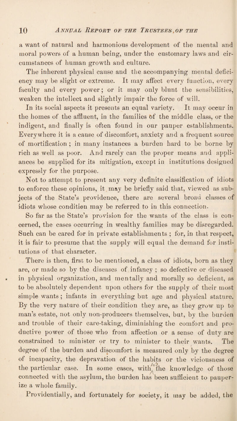 a want of natural and harmonious development of the mental and moral powers of a human being, under the customary laws and cir¬ cumstances of human growth and culture. The inherent physical cause and tlie accompanying mental defici¬ ency may be slight or extreme. It may affect every function, every faculty and every power; or it may only blunt the sensibilities, weaken the intellect and slightly impair the force of will. In its social aspects it presents an equal variety. It may occur in the homes of the affluent, in the families of the middle class, or the indigent, and finally is often found in our pauper establishments. Everywhere it is a cause of discomfort, anxiety and a frequent source of mortification ; in many instances a burden hard to be borne by rich as well as poor. And rarely can the proper means and appli¬ ances be supplied for its mitigation, except in institutions designed expressly for the purpose. Not to attempt to present any very definite classification of idiots to enforce these opinions, it may be briefly said that, viewed as sub¬ jects of the State’s providence, there are several broad classes of idiots whose condition may be referred to in this connection. So far as the State’s provision for the wants of the class is con¬ cerned, the cases occurring in wealthy families may be disregarded. Such can be cared for in private establishments ; for, in that respect, it is fair to presume that the supply will equal the demand for insti¬ tutions of that character. There is then, first to be mentioned, a class of idiots, born as they are, or made so by the diseases of infancy ; so defective or diseased in physical organization, and mentally and morally so deficient, as to be absolutely dependent upon others for the supply of their most simple wants ; infants in everything but age and physical stature. By the very nature of their condition they are, as they grow up to man’s estate, not only non-producers themselves, but, by the burden and trouble of their care-taking, diminishing the comfort and pro¬ ductive power of those who from affection or a sense of duty are constrained to minister or try to minister to their wants. The degree of the burden and discomfort is measured only by the degree of incapacity, the depravation of the habits or the viciousness of the particular case. In some cases, witl^^^^he knowledge of those connected with the asylum, the burden has been sufficient to pauper¬ ize a whole family. Providentially, and fortunately for society, it may be added, the