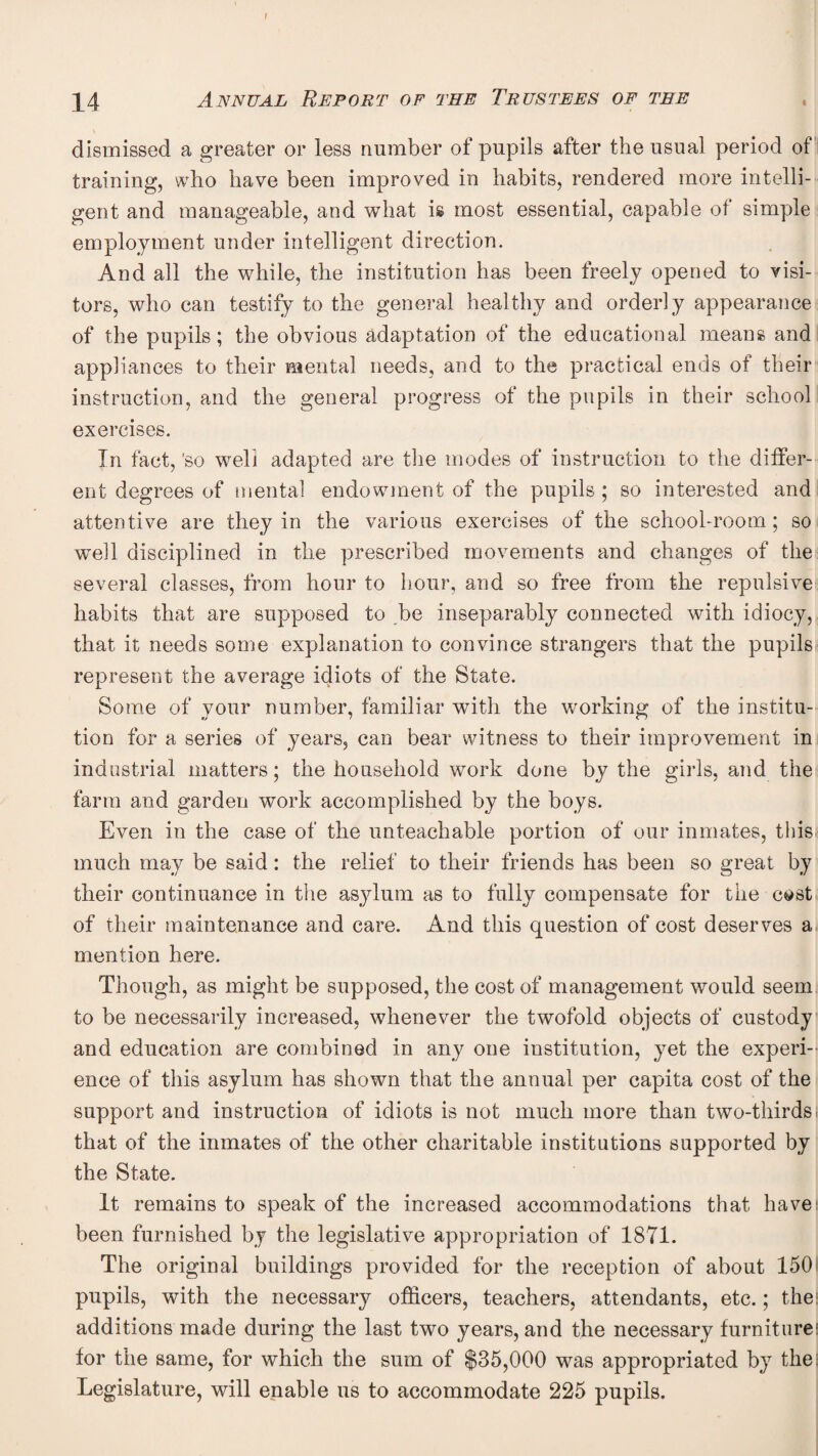 f ][4 Annual Report of the Trustees of tee , dismissed a greater or less number of pupils after the usual period of i training, who have been improved in habits, rendered more intelli¬ gent and manageable, and what is most essential, capable of simple employment under intelligent direction. And all the while, the institution has been freely opened to visi¬ tors, who can testify to the general healthy and orderly appearance of the pupils; the obvious adaptation of the educational means and appliances to their mental needs, and to the practical ends of their instruction, and the general progress of the pupils in their school exercises. In fact, 'so well adapted are the inodes of instruction to the differ¬ ent degrees of mental endowment of the pupils ; so interested and attentive are they in the various exercises of the school-room; so vrell disciplined in the prescribed movements and changes of the several classes, from hour to hour, and so free from the repulsive habits that are supposed to be inseparably connected with idiocy, that it needs some explanation to convince strangers that the pupils represent the average idiots of the State. Some of your number, familiar with the working of the institu¬ tion for a series of years, can bear witness to their improvement in industrial matters; the household work done by the girls, and the farm and garden work accomplished by the boys. Even in the case of the unteachable portion of our inmates, this much may be said: the relief to their friends has been so great by their continuance in tlie asylum as to fully compensate for the c^std of their maintenance and care. And this question of cost deserves aj mention here. Though, as might be supposed, the cost of management would seem to be necessarily increased, whenever the twofold objects of custody and education are combined in any one institution, yet the experi¬ ence of this asylum has shown that the annual per capita cost of the support and instruction of idiots is not much more than two-thirds, that of the inmates of the other charitable institutions supported by the State. It remains to speak of the increased accommodations that have; been furnished by the legislative appropriation of 1871. The original buildings provided for the reception of about 1501 pupils, with the necessary officers, teachers, attendants, etc.; the! additions made during the last two years, and the necessary furnitnrei for the same, for which the sum of $35,000 was appropriated by the: Legislature, will enable us to accommodate 225 pupils.