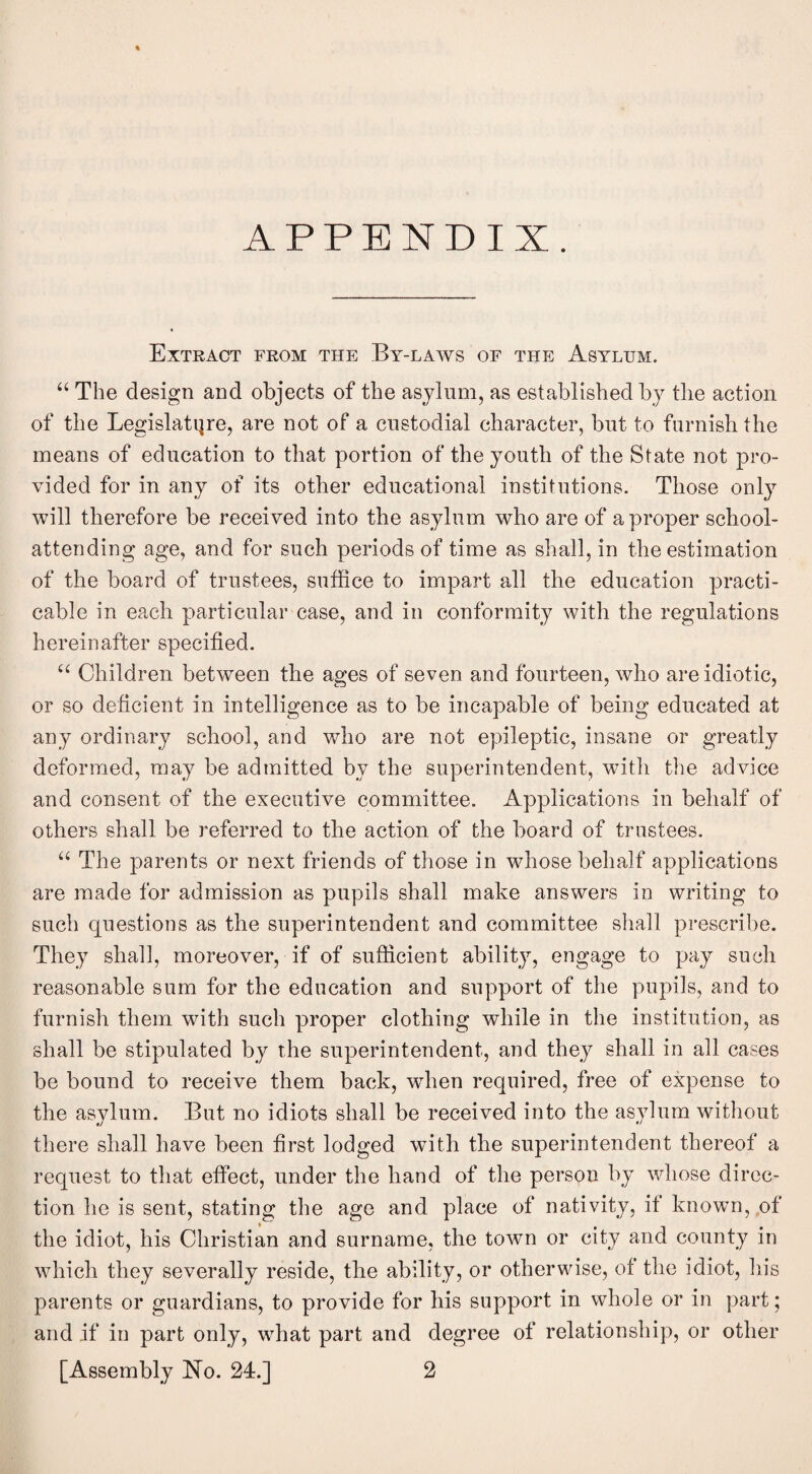 APPENDIX. Extract from the By-laws of the Asylum. “ The design and objects of the asylum, as established by the action of the Legislature, are not of a custodial character, but to furnish the means of education to that portion of the youth of the State not pro¬ vided for in any of its other educational institutions. Those only will therefore be received into the asylum who are of a proper school- attending age, and for such periods of time as shall, in the estimation of the board of trustees, suffice to impart all the education practi¬ cable in each particular case, and in conformity with the regulations hereinafter specified. Children between the ages of seven and fourteen, who are idiotic, or so deficient in intelligence as to be incapable of being educated at any ordinary school, and who are not epileptic, insane or greatly deformed, may be admitted by the superintendent, with the advice and consent of the executive committee. Applications in behalf of others shall be referred to the action of the board of trustees. “ The parents or next friends of those in whose behalf applications are made for admission as pupils shall make answers in writing to such questions as the superintendent and committee shall prescribe. They shall, moreover, if of sufficient ability, engage to pay such reasonable sum for the education and support of the pupils, and to furnish them with such proper clothing while in the institution, as shall be stipulated by the superintendent, and they shall in all cases be bound to receive them back, when required, free of expense to the asylum. But no idiots shall be received into the asylum without there shall have been first lodged with the superintendent thereof a request to that effect, under the hand of the person by whose direc¬ tion he is sent, stating the age and place of nativity, if known,,of the idiot, his Christian and surname, the town or city and county in which they severally reside, the ability, or otherwise, of the idiot, his parents or guardians, to provide for his support in whole or in part; and if in part only, what part and degree of relationship, or other [Assembly ISTo. 24.] 2