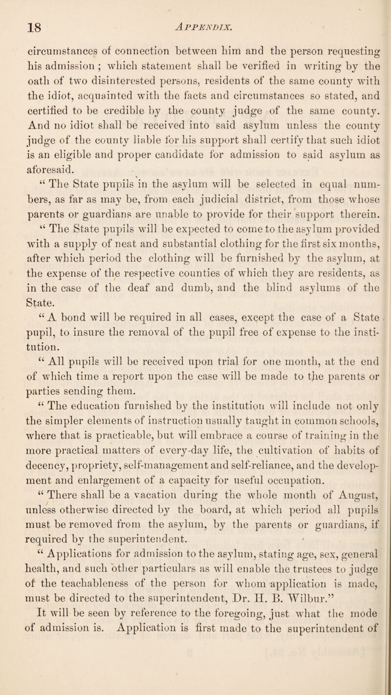 circumstances of connection between him and the person requesting his admission ; which statement shall be verified in writing b}^ the oath of two disinterested persons, residents of the same county with the idiot, acquainted with the facts and circumstances so stated, and certified to be credible by the county judge of the same county. And no idiot shall be received into said asylum unless the county judge of the county liable for his support shall certify that such idiot is an eligible and proper candidate for admission to said asylum as aforesaid. The State pupils in the asylum wfill be selected in equal num¬ bers, as far as may be, from each judicial district, from those whose parents or guardians are unable to provide for their support therein. “ The State pupils will be expected to come to the asylum provided with a supply of neat and substantial clothing for the first six months, after which period the clothing will be furnished by the asylum, at the expense of the respective counties of which they are residents, as in the case of the deaf and dumb, and the blind asylums of the State. “ A bond will be required in all cases, except the case of a State pupil, to insure the removal of the pupil free of expense to the insti¬ tution. All pupils will be received upon trial for one month, at the end of which time a report upon the case will be made to tjie parents or parties sending them. The education furnished by the institution will include not only the simpler elements of instruction usually taught in common schools, where that is practicable, but will embrace a course of training in the more practical matters of every-day life, the cultivation of habits of decency, propriety, self-management and self-reliance, and the develop¬ ment and enlargement of a capacity for useful occupation. There shall be a vacation during the whole month of August, unless otherwise directed by the board, at which period all pupils must be removed from the asylum, by the parents or guardians, if required by the superintendent. “ Applications for admission to the asylum, stating age, sex, general health, and such other particulars as will enable the trustees to judge of the teachableness of the person for whom application is made, must be directed to the superintendent. Dr. H. B. Wilbur.” It will be seen by reference to the foregoing, just wdiat the mode of admission is. Application is first made to the superintendent of