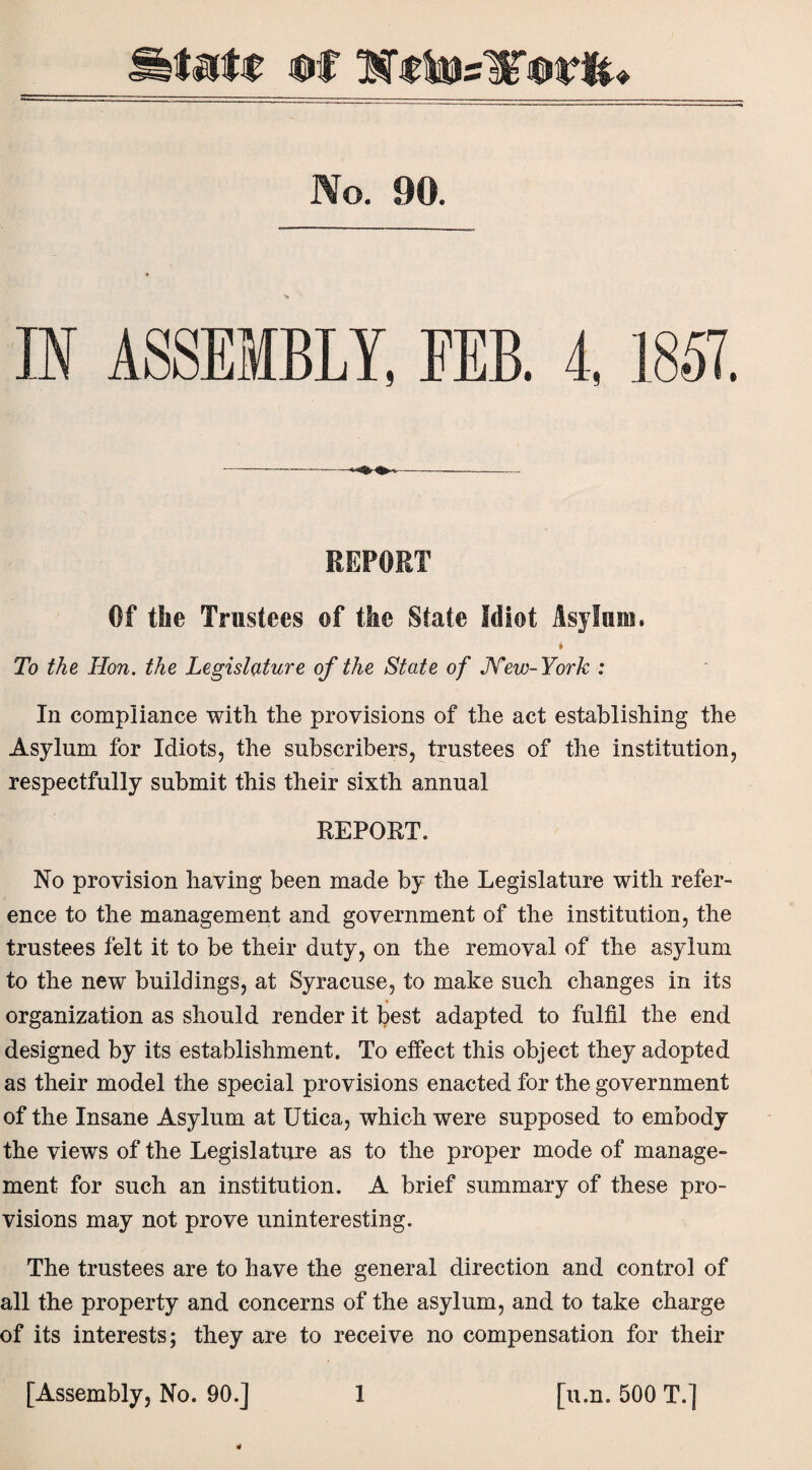 luff uf WctoslTflWft* No. 90. IN ASSEMBLY, FEB. 4, 1857. REPORT Of the Trustees of the State Idiot Asylum. t To the Hon. the Legislature of the State of JVew-York : In compliance with the provisions of the act establishing the Asylum for Idiots, the subscribers, trustees of the institution, respectfully submit this their sixth annual REPORT. No provision having been made by the Legislature with refer¬ ence to the management and government of the institution, the trustees felt it to be their duty, on the removal of the asylum to the new buildings, at Syracuse, to make such changes in its organization as should render it best adapted to fulfil the end designed by its establishment. To effect this object they adopted as their model the special provisions enacted for the government of the Insane Asylum at Utica, which were supposed to embody the views of the Legislature as to the proper mode of manage¬ ment for such an institution. A brief summary of these pro¬ visions may not prove uninteresting. The trustees are to have the general direction and control of all the property and concerns of the asylum, and to take charge of its interests; they are to receive no compensation for their