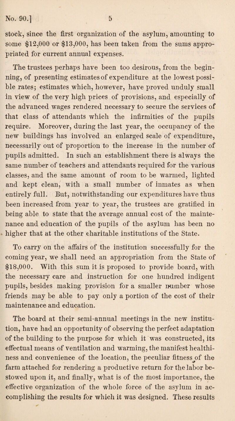 stock, since the first organization of the asylum, amounting to some $12,000 or $13,000, has been taken from the sums appro¬ priated for current annual expenses. The trustees perhaps have been too desirous, from the begin¬ ning, of presenting estimates of expenditure at the lowest possi¬ ble rates; estimates which, however, have proved unduly small in view of the very high prices of provisions, and especially of the advanced wages rendered necessary to secure the services of that class of attendants which the infirmities of the pupils require. Moreover, during the last year, the occupancy of the new buildings has involved an enlarged scale of expenditure, necessarily out of proportion to the increase in the number of pupils admitted. In such an establishment there is always the same number of teachers and attendants required for the various classes, and the same amount of room to be warmed, lighted and kept clean, with a small number of inmates as when entirely full. Eut, notwithstanding our expenditures have thus been increased from year to year, the trustees are gratified in being able to state that the average annual cost of the mainte¬ nance and education of the pupils of the asylum has been no higher that at the other charitable institutions of the State. To carry on the affairs of the institution successfully for the coming year, we shall need an appropriation from the State of $18,000. With this sum it is proposed to provide board, with the necessary care and instruction for one hundred indigent pupils, besides making provision for a smaller immber whose friends may be able to pay only a portion of the cost of their maintenance and education. The board at their semi-annual meetings in the new institu¬ tion, have had an opportunity of observing the perfect adaptation of the building to the purpose for which it was constructed, its effectual means of ventilation and warming, the manifest healthi¬ ness and convenience of the location, the peculiar fitness^of the farm attached for rendering a productive return for the labor be¬ stowed upon it, and finally, what is of the most importance, the effective organization of the whole force of the asylum in ac¬ complishing the results for which it was designed. These results