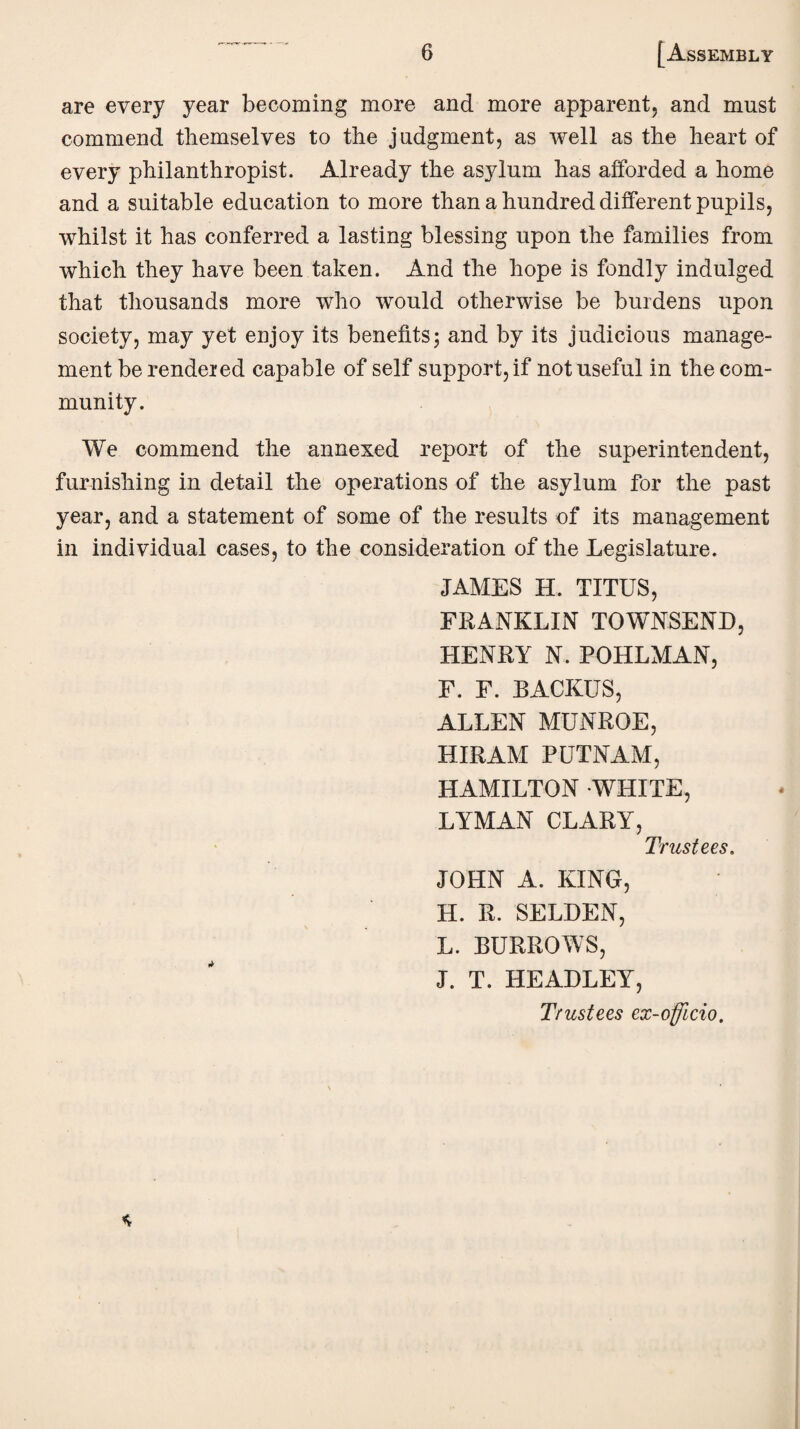 are every year becoming more and more apparent, and must commend themselves to the judgment, as well as the heart of every philanthropist. Already the asylum has afforded a home and a suitable education to more than a hundred different pupils, whilst it has conferred a lasting blessing upon the families from which they have been taken. And the hope is fondly indulged that thousands more who would otherwise be burdens upon society, may yet enjoy its benefits; and by its judicious manage¬ ment be rendered capable of self support, if not useful in the com¬ munity. We commend the annexed report of the superintendent, furnishing in detail the operations of the asylum for the past year, and a statement of some of the results of its management in individual cases, to the consideration of the Legislature. JAMES H. TITUS, FRANKLIN TOWNSEND, HENRY N. POHLMAN, F. F. RACKUS, ALLEN MUNROE, HIRAM PUTNAM, HAMILTON WHITE, LYMAN CLARY, Trustees. JOHN A. KING, H. R. SELDEN, L. BURROWS, J. T. HEADLEY, Trustees ex-officio.