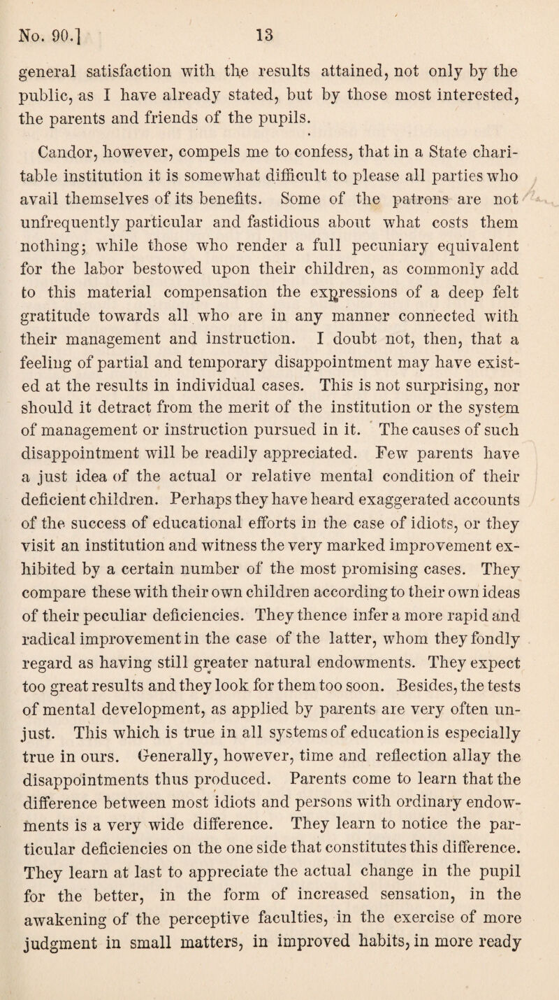 general satisfaction with the results attained, not only by the public, as I have already stated, but by those most interested, the parents and friends of the pupils. Candor, however, compels me to confess, that in a State chari¬ table institution it is somewhat difficult to please all parties who avail themselves of its benefits. Some of the patrons are not unfrequently particular and fastidious about what costs them nothing; while those who render a full pecuniary equivalent for the labor bestowed upon their children, as commonly add to this material compensation the expressions of a deep felt gratitude towards all who are in any manner connected with their management and instruction. I doubt not, then, that a feeling of partial and temporary disappointment may have exist¬ ed at the results in individual cases. This is not surprising, nor should it detract from the merit of the institution or the system of management or instruction pursued in it. The causes of such disappointment will be readily appreciated. Few parents have a just idea of the actual or relative mental condition of their deficient children. Perhaps they have heard exaggerated accounts of the success of educational efforts in the case of idiots, or they visit an institution and witness the very marked improvement ex¬ hibited by a certain number of the most promising cases. They compare these with their own children according to their own ideas of their peculiar deficiencies. They thence infer a more rapid and radical improvement in the case of the latter, whom they fondly regard as having still greater natural endowments. They expect too great results and they look for them too soon. Besides, the tests of mental development, as applied by parents are very often un¬ just. This which is true in all systems of education is especially true in ours. Generally, however, time and reflection allay the disappointments thus produced. Parents come to learn that the difference between most idiots and persons with ordinary endow¬ ments is a very wide difference. They learn to notice the par¬ ticular deficiencies on the one side that constitutes this difference. They learn at last to appreciate the actual change in the pupil for the better, in the form of increased sensation, in the awakening of the perceptive faculties, in the exercise of more judgment in small matters, in improved habits, in more ready