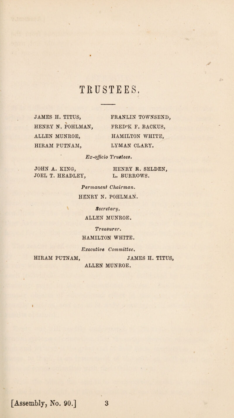 TRUSTEES. JAMES H. TITUS, HENRY N. POHLMAN, ALLEN MUNROE, HIRAM PUTNAM, FRANLIN TOWNSEND, FRED’K F. BACKUS, HAMILTON WHITE, LYMAN CLARY, Ex-officio Trustees. JOHN A. KING, HENRY R. SELDEN, JOEL T. HEADLEY, L. BURROWS. Permanent Chairman. HENRY N. POHLMAN. Secretary, ALLEN MUNROE. Treasurer. HAMILTON WHITE. Executive Committee, HIRAM PUTNAM, JAMES II. TITUS* ALLEN MUNROE. i [Assembly, No. 90.] 3