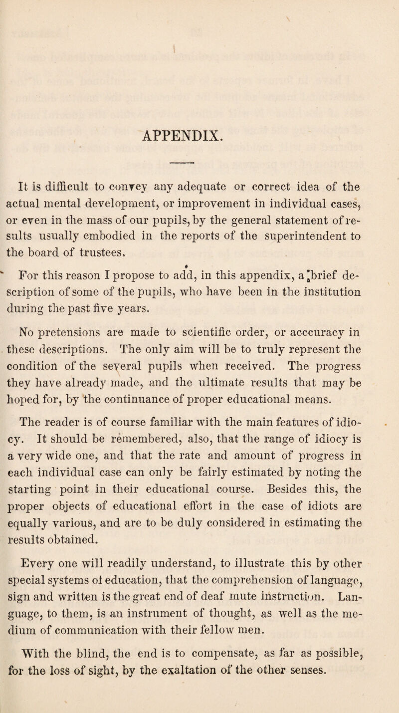 APPENDIX. It is difficult to convey any adequate or correct idea of the actual mental development, or improvement in individual cases, or even in the mass of our pupils, by the general statement of re¬ sults usually embodied in the reports of the superintendent to the board of trustees. * For this reason I propose to add, in this appendix, a’brief de- scription of some of the pupils, who have been in the institution during the past five years. No pretensions are made to scientific order, or acccuracy in these descriptions. The only aim will be to truly represent the condition of the several pupils when received. The progress they have already made, and the ultimate results that may be hoped for, by the continuance of proper educational means. The reader is of course familiar with the main features of idio¬ cy. It should be remembered, also, that the range of idiocy is a very wide one, and that the rate and amount of progress in each individual case can only be fairly estimated by noting the starting point in their educational course. Besides this, the proper objects of educational effort in the case of idiots are equally various, and are to be duly considered in estimating the results obtained. Every one will readily understand, to illustrate this by other special systems ot education, that the comprehension of language, sign and written is the great end of deaf mute instruction. Lan¬ guage, to them, is an instrument of thought, as well as the me¬ dium of communication with their fellow men. With the blind, the end is to compensate, as far as possible, for the loss of sight, by the exaltation of the other senses.