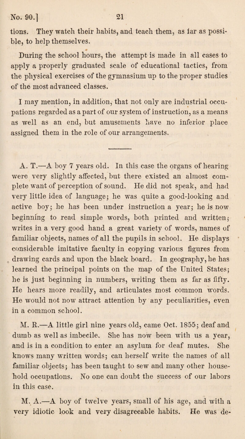 tions. They watch their habits, and teach them, as iar as possi¬ ble, to help themselves. During the school hours, the attempt is made in all cases to apply a properly graduated scale of educational tactics, from the physical exercises of the gymnasium up to the proper studies of the most advanced classes. I may mention, in addition, that not only are industrial occu¬ pations regarded as a part of our system of instruction, as a means as well as an end, but amusements have no inferior place assigned them in the role of our arrangements. A. T.—A boy 7 years old. In this case the organs of hearing were very slightly affected, but there existed an almost com¬ plete want of perception of sound. He did not speak, and had very little idea of language; he wTas quite a good-looking and active boy; he has been under instruction a year; he is now beginning to read simple words, both printed and written; writes in a very good hand a great variety of words, names of familiar objects, names of all the pupils in school. He displays considerable imitative faculty in copying various figures from drawing cards and upon the black board. In geography, he has learned the principal points on the map of the United States; he is just beginning in numbers, writing them as far as fifty. He hears more readily, and articulates most common words. He would not now attract attention by any peculiarities, even in a common school. M. R.—A little girl nine years old, came Oct. 1855; deaf and dumb as well as imbecile. She has now been with us a year, and is in a condition to enter an asylum for deaf mutes. She knows many written words; can herself write the names of all familiar objects; has been taught to sew and many other house¬ hold occupations. No one can doubt the success of our labors in this case. M. A.—A boy of twelve years, small of his age, and with a very idiotic look and very disagreeable habits. He was de-