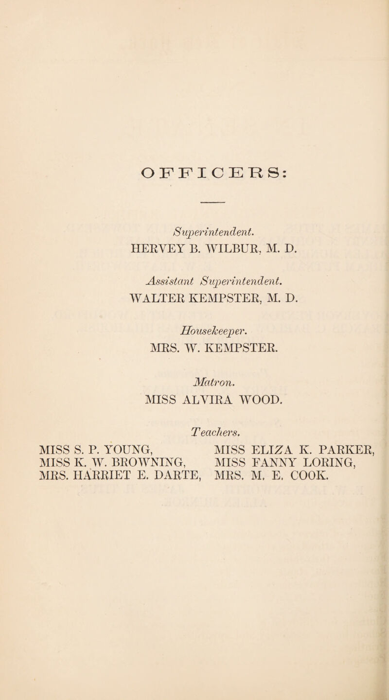 OFFICERS: S uperintendent. HERYEY B. WILBUR, M. D. Assistant Superintendent. WALTER KEMPSTER, M. D. Housekeeper. MRS. W. KEMPSTER. Matron. MISS ALYIRA WOOD. Teachers. MISS S. P. YOUNG, MISS ELIZA K. PARKER, MISS K. W. BROWNING, MISS FANNY LORING, MRS. HARRIET E. DARTE, MRS. M. E. COOK.