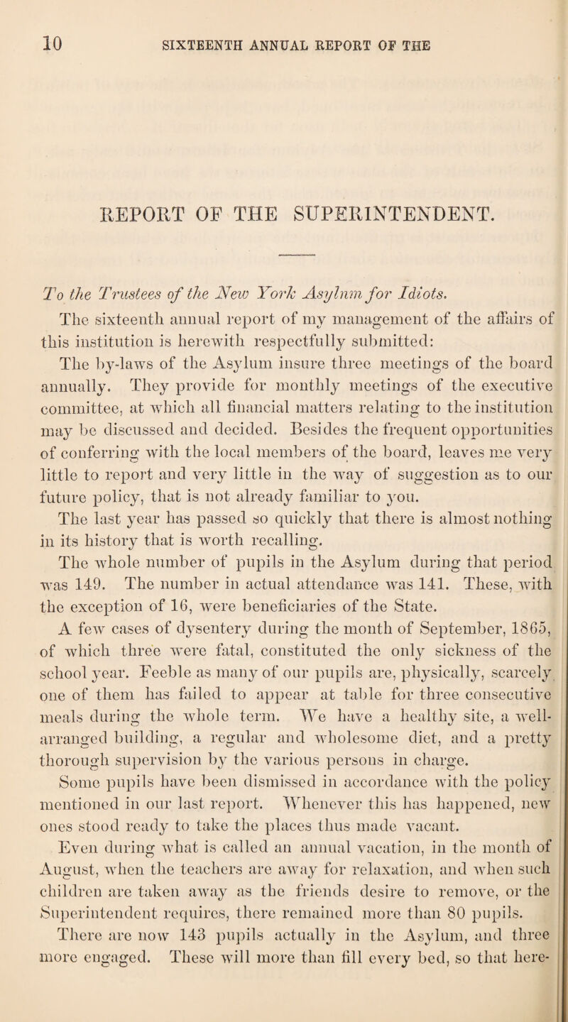 REPORT OF THE SUPERINTENDENT. To the Trustees of the New York Asylum for Idiots. The sixteenth annual report of my management of the affairs of this institution is herewith respectfully submitted: The by-laws of the Asylum insure three meetings of the board annually. They provide for monthly meetings of the executive committee, at which all financial matters relating to the institution may be discussed and decided. Besides the frequent opportunities of conferring with the local members of the board, leaves me very little to report and very little in the way of suggestion as to our future policy, that is not already familiar to you. The last year has passed so quickly that there is almost nothing in its history that is worth recalling. The whole number of pupils in the Asylum during that period was 149. The number in actual attendance was 141. These, with the exception of 16, were beneficiaries of the State. A few cases of dysentery during the month of September, 1865, of which three wrere fatal, constituted the only sickness of the school year. Feeble as many of our pupils are, physically, scarcely one of them has failed to appear at table for three consecutive meals during the whole term. We have a healthy site, a well- arranged building, a regular and wholesome diet, and a pretty thorough supervision by the various persons in charge. Some pupils have been dismissed in accordance with the policy mentioned in our last report. Whenever this has happened, new ones stood ready to take the places thus made vacant. Even during what is called an annual vacation, in the month of August, when the teachers are away for relaxation, and when such children are taken away as the friends desire to remove, or the Superintendent requires, there remained more than 80 pupils. There are now 143 pupils actually in the Asylum, and three more engaged. These will more than fill every bed, so that here-