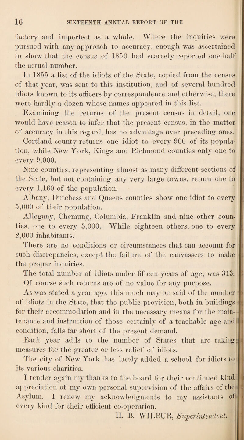 factory and imperfect as a whole. Where the inquiries were pursued with any approach to accuracy, enough was ascertained to show that the census of 1850 had scarcely reported one-half the actual number. In 1855 a list of the idiots of the State, copied from the census of that year, was sent to this institution, and of several hundred idiots known to its officers by correspondence and otherwise, there were hardly a dozen whose names appeared in this list. Examining the returns of the present census in detail, one would have reason to infer that the present census, in the matter of accuracy in this regard, has no advantage over preceding ones. Cortland county returns one idiot to every 900 of its popula¬ tion, while New York, Kings and Richmond counties only one to every 9,000. Nine counties, representing almost as many different sections of the State, but not containing any very large towns, return one to every 1,160 of the population. Albany, Dutchess and Queens counties show one idiot to every 5,000 of their population. Allegany, Chemung, Columbia, Franklin and nine other coun¬ ties, one to every 3,000. AYliile eighteen others, one to every 2,000 inhabitants. There are no conditions or circumstances that can account for such discrepancies, except the failure of the canvassers to make the proper inquiries. The total number of idiots under fifteen years of age, was 313. Of course such returns are of no value for any purpose. As was stated a year ago, this much may be said of the number of idiots in the State, that the public provision, both in buildings for their accommodation and in the necessary means for the main¬ tenance and instruction of those certainly of a teachable age and condition, falls far short of the present demand. Each year adds to the number of States that are taking; measures for the greater or less relief of idiots. The city of New York has lately added a school for idiots to its various charities. I tender again my thanks to the board for their continued kind I appreciation of my own personal supervision of the affairs of the Asylum. I renew my acknowledgments to my assistants of every kind for their efficient co-operation. II. B. WILBUR, Superintendent. i