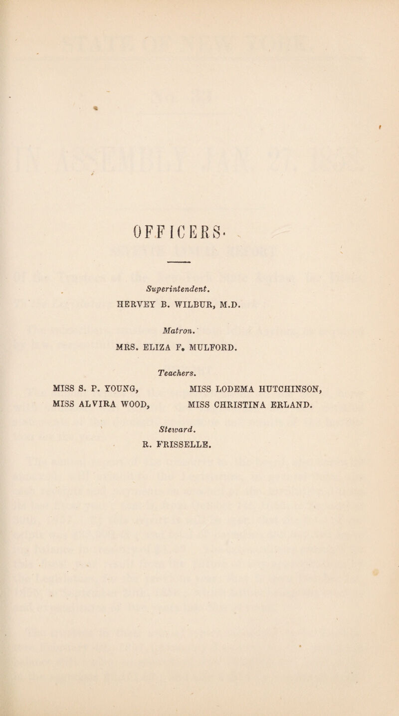 Superintendent. HERVEY B. WILBUR, M.D. Matron. MRS, ELIZA F. MULEORD. Teachers. MISS S. P, YOUNG, MISS LODEMA HUTCHINSON, MISS ALVIRA WOOD, MISS CHRISTINA ERLAND. Steward. R. FRISSELLE