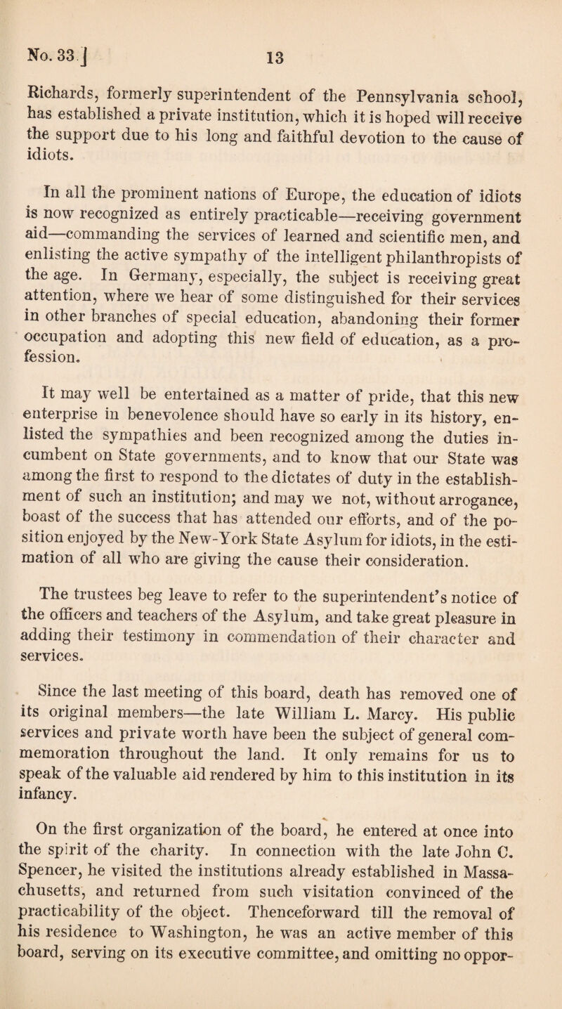 Richards, formerly superintendent of the Pennsylvania school, has established a private institution, which it is hoped will receive the support due to his long and faithful devotion to the cause of idiots. In all the prominent nations of Europe, the education of idiots is now recognized as entirely practicable—receiving government aid—commanding the services of learned and scientific men, and enlisting the active sympathy of the intelligent philanthropists of the age. In Germany, especially, the subject is receiving great attention, where we hear of some distinguished for their services in other branches of special education, abandoning their former occupation and adopting this new field of education, as a pro¬ fession. It may well be entertained as a matter of pride, that this new enterprise in benevolence should have so early in its history, en¬ listed the sympathies and been recognized among the duties in¬ cumbent on State governments, and to know that our State was among the first to respond to the dictates of duty in the establish¬ ment of such an institution; and may we not, without arrogance, boast of the success that has attended our efforts, and of the po¬ sition enjoyed by the New-York State Asylum for idiots, in the esti¬ mation of all who are giving the cause their consideration. The trustees beg leave to refer to the superintendent’s notice of the officers and teachers of the Asylum, and take great pleasure in adding their testimony in commendation of their character and services. Since the last meeting of this board, death has removed one of its original members—the late William L. Marcy. His public services and private worth have been the subject of general com¬ memoration throughout the land. It only remains for us to speak of the valuable aid rendered by him to this institution in its infancy. •v. On the first organization of the board, he entered at once info the spirit of the charity. In connection with the late John 0. Spencer, he visited the institutions already established in Massa¬ chusetts, and returned from such visitation convinced of the practicability of the object. Thenceforward till the removal of his residence to Washington, he was an active member of this board, serving on its executive committee, and omitting no oppor-