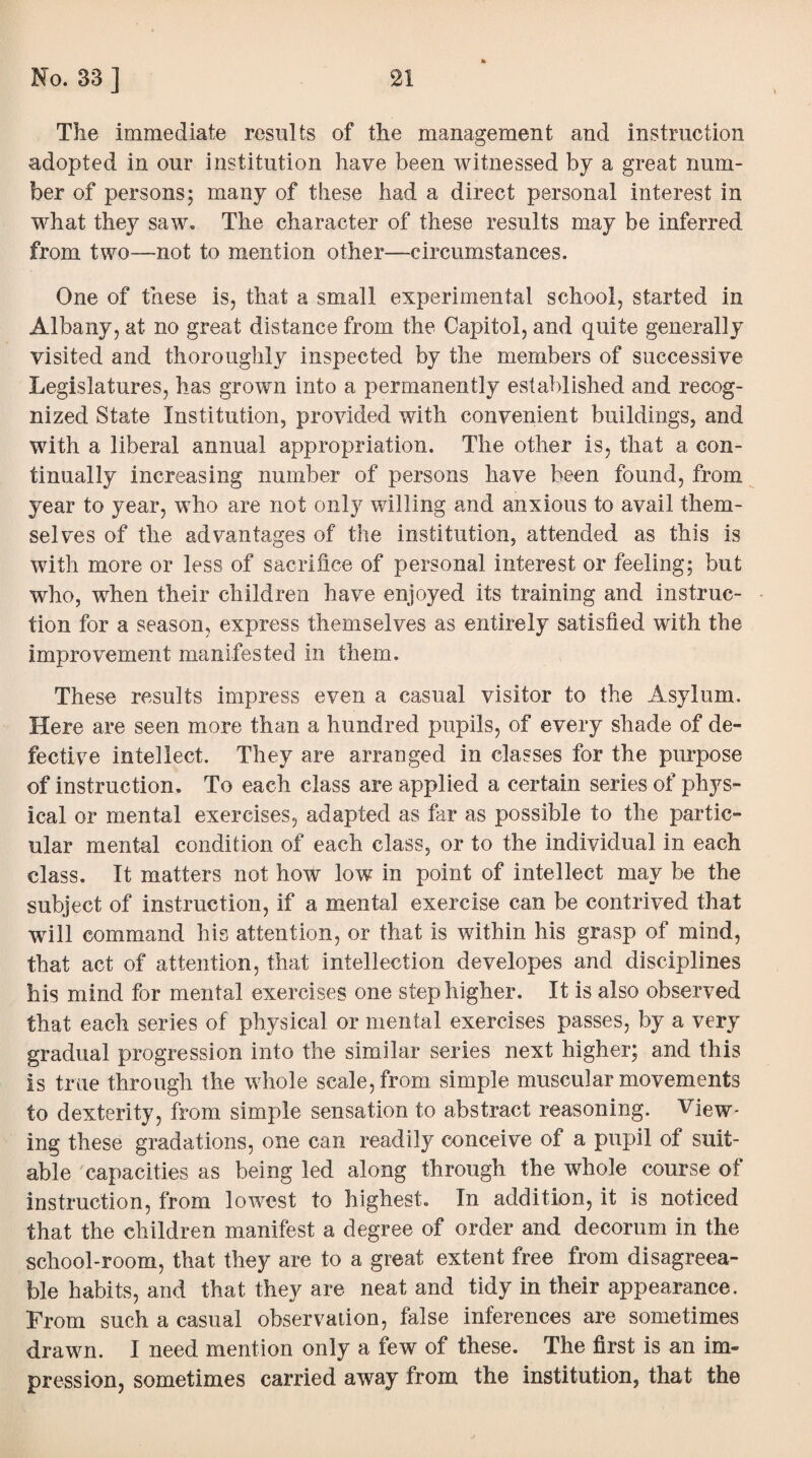 The immediate results of the management and instruction adopted in our institution have been witnessed by a great num¬ ber of persons; many of these had a direct personal interest in what they saw. The character of these results may be inferred from two—not to mention other—circumstances. One of these is, that a small experimental school, started in Albany, at no great distance from the Capitol, and quite generally visited and thoroughly inspected by the members of successive Legislatures, has grown into a permanently established and recog¬ nized State Institution, provided with convenient buildings, and with a liberal annual appropriation. The other is, that a con¬ tinually increasing number of persons have been found, from year to year, who are not only willing and anxious to avail them¬ selves of the advantages of the institution, attended as this is with more or less of sacrifice of personal interest or feeling; but who, when their children have enjoyed its training and instruc¬ tion for a season, express themselves as entirely satisfied with the improvement manifested in them. These results impress even a casual visitor to the Asylum. Here are seen more than a hundred pupils, of every shade of de¬ fective intellect. They are arranged in classes for the purpose of instruction. To each class are applied a certain series of phys¬ ical or mental exercises, adapted as far as possible to the partic¬ ular mental condition of each class, or to the individual in each class. It matters not how low in point of intellect may be the subject of instruction, if a mental exercise can be contrived that will command his attention, or that is within his grasp of mind, that act of attention, that intellection developes and disciplines his mind for mental exercises one step higher. It is also observed that each series of physical or mental exercises passes, by a very gradual progression into the similar series next higher; and this is true through the whole scale, from simple muscular movements to dexterity, from simple sensation to abstract reasoning. View¬ ing these gradations, one can readily conceive of a pupil of suit¬ able capacities as being led along through the whole course of instruction, from lowest to highest. In addition, it is noticed that the children manifest a degree of order and decorum in the school-room, that they are to a great extent free from disagreea¬ ble habits, and that they are neat and tidy in their appearance. From such a casual observation, false inferences are sometimes drawn. I need mention only a few of these. The first is an im¬ pression, sometimes carried away from the institution, that the