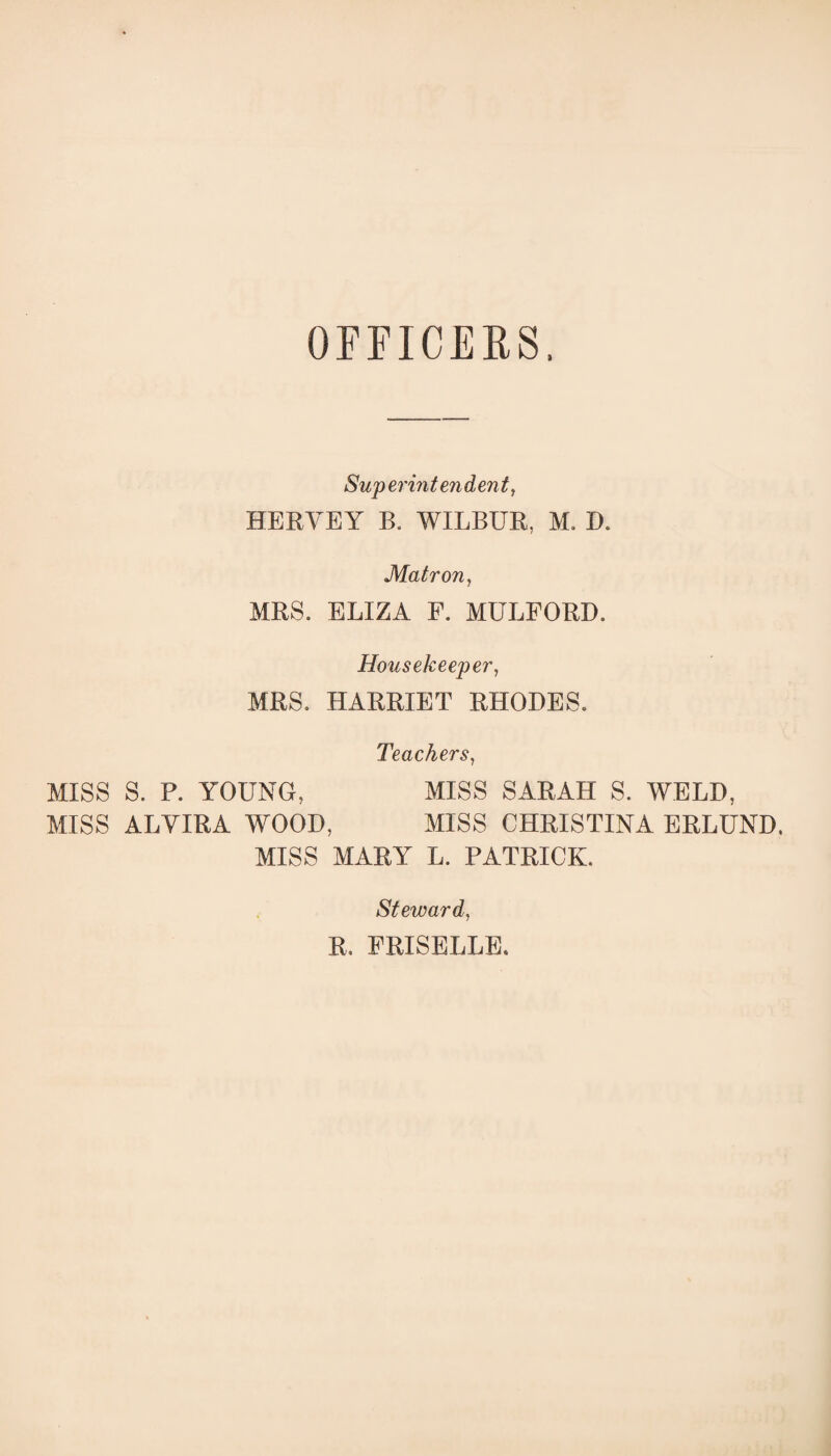 OFFICERS, Superintendent, HERVEY B. WILBUR, M. D. Matron, MRS. ELIZA F. MULFORD. Housekeeper, MRS. HARRIET RHODES. Teachers, MISS S. P. YOUNG, MISS SARAH S. WELD, MISS ALVIRA WOOD, MISS CHRISTINA ERLUND, MISS MARY L. PATRICK. Steward, R, FRISELLE.