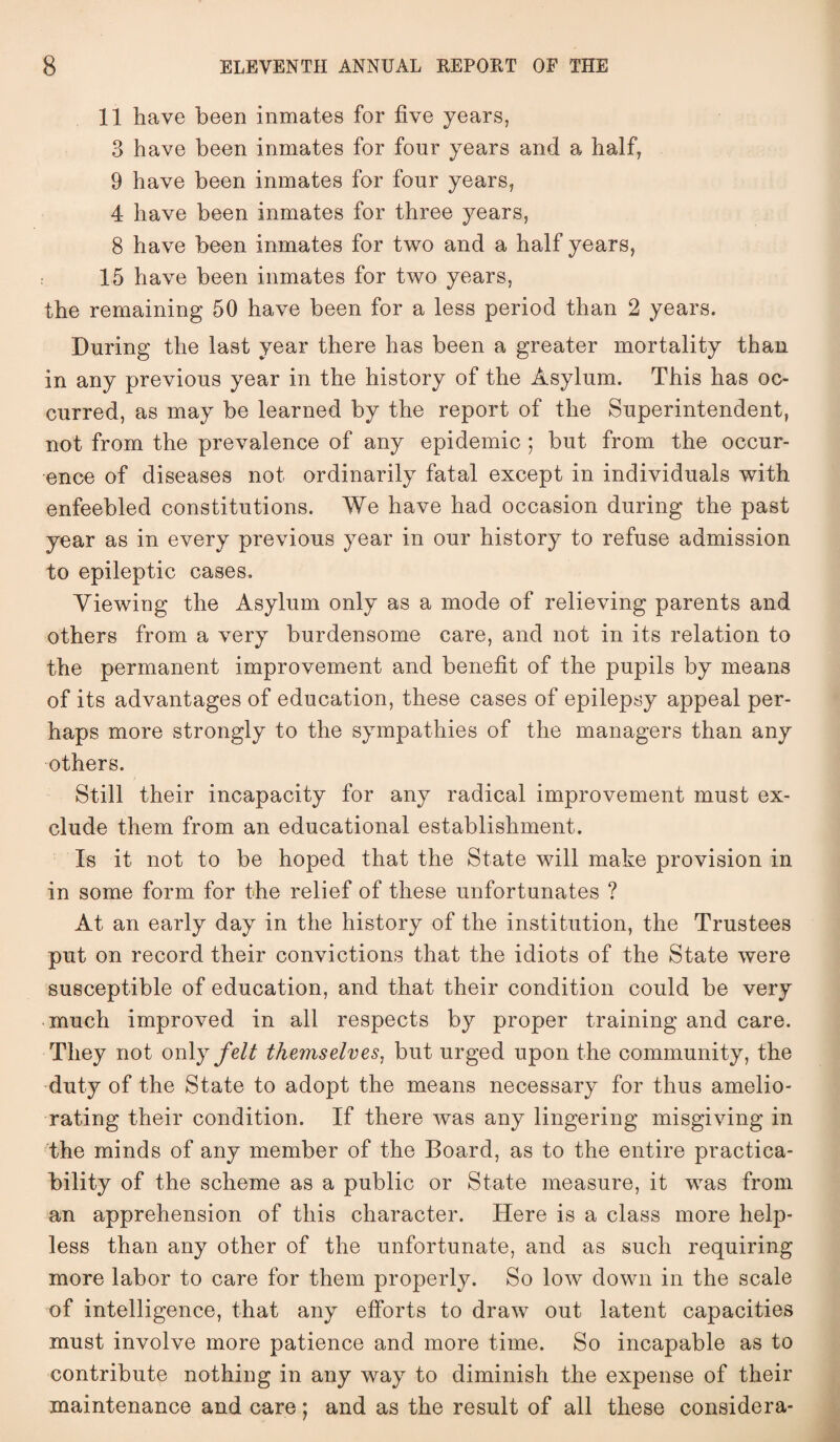 11 have been inmates for five years, 3 have been inmates for four years and a half, 9 have been inmates for four years, 4 have been inmates for three years, 8 have been inmates for two and a half years, 15 have been inmates for two years, the remaining 50 have been for a less period than 2 years. During the last year there has been a greater mortality than in any previous year in the history of the Asylum. This has oc¬ curred, as may be learned by the report of the Superintendent, not from the prevalence of any epidemic ; but from the occur¬ ence of diseases not ordinarily fatal except in individuals with enfeebled constitutions. We have had occasion during the past year as in every previous year in our history to refuse admission to epileptic cases. Viewing the Asylum only as a mode of relieving parents and others from a very burdensome care, and not in its relation to the permanent improvement and benefit of the pupils by means of its advantages of education, these cases of epilepsy appeal per¬ haps more strongly to the sympathies of the managers than any others. Still their incapacity for any radical improvement must ex¬ clude them from an educational establishment. Is it not to be hoped that the State will make provision in in some form for the relief of these unfortunates ? At an early day in the history of the institution, the Trustees put on record their convictions that the idiots of the State were susceptible of education, and that their condition could be very much improved in all respects by proper training and care. They not only felt themselves, but urged upon the community, the duty of the State to adopt the means necessary for thus amelio¬ rating their condition. If there was any lingering misgiving in the minds of any member of the Board, as to the entire practica¬ bility of the scheme as a public or State measure, it was from an apprehension of this character. Here is a class more help¬ less than any other of the unfortunate, and as such requiring more labor to care for them properly. So low down in the scale of intelligence, that any efforts to draw out latent capacities must involve more patience and more time. So incapable as to contribute nothing in any way to diminish the expense of their maintenance and care; and as the result of all these considera-