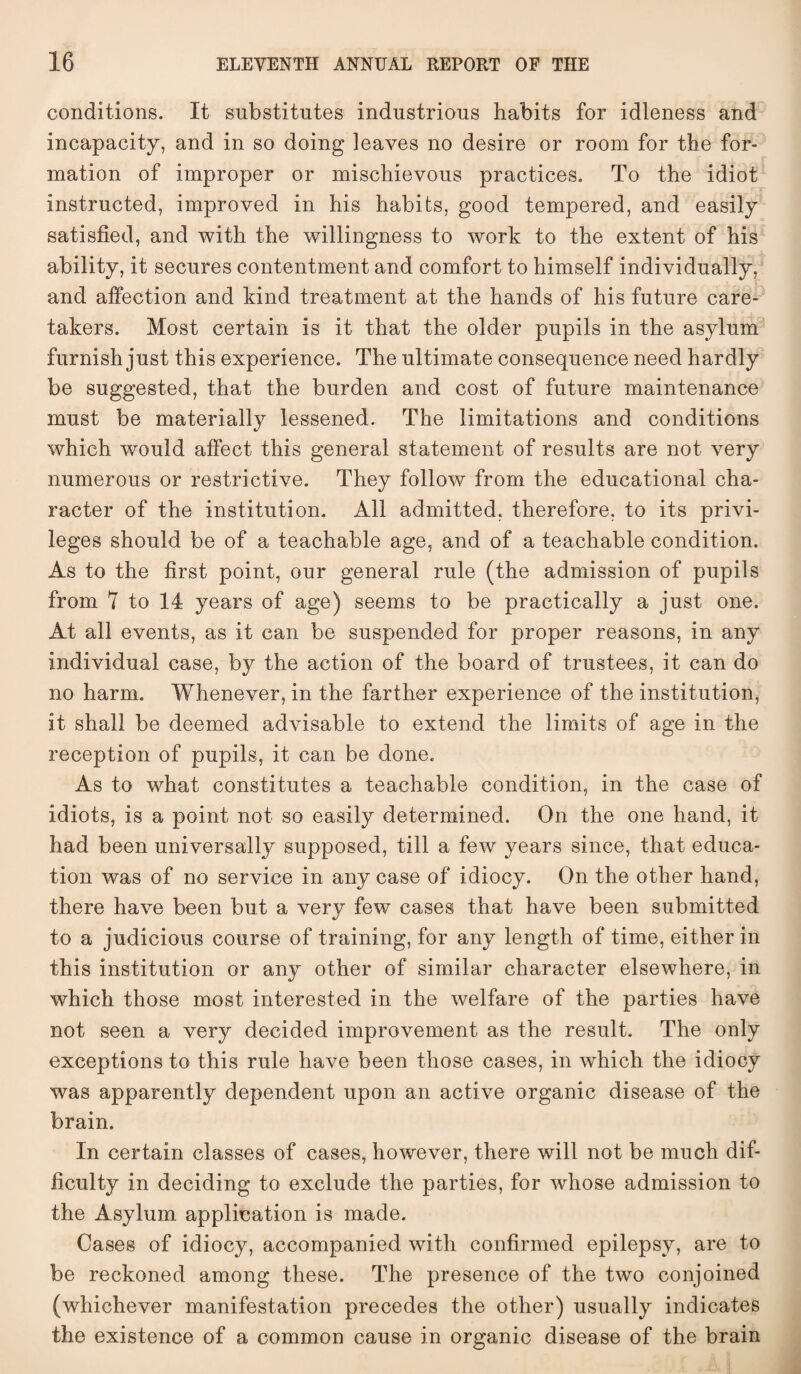 conditions. It substitutes industrious habits for idleness and incapacity, and in so doing leaves no desire or room for the for¬ mation of improper or mischievous practices. To the idiot instructed, improved in his habits, good tempered, and easily satisfied, and with the willingness to work to the extent of his ability, it secures contentment and comfort to himself individually, and affection and kind treatment at the hands of his future care¬ takers. Most certain is it that the older pupils in the asylum furnish just this experience. The ultimate consequence need hardly be suggested, that the burden and cost of future maintenance must be materially lessened. The limitations and conditions which would affect this general statement of results are not very numerous or restrictive. They follow from the educational cha¬ racter of the institution. All admitted, therefore, to its privi¬ leges should be of a teachable age, and of a teachable condition. As to the first point, our general rule (the admission of pupils from 7 to 14 years of age) seems to be practically a just one. At all events, as it can be suspended for proper reasons, in any individual case, by the action of the board of trustees, it can do no harm. Whenever, in the farther experience of the institution, it shall be deemed advisable to extend the limits of age in the reception of pupils, it can be done. As to what constitutes a teachable condition, in the case of idiots, is a point not so easily determined. On the one hand, it had been universally supposed, till a few years since, that educa¬ tion was of no service in any case of idiocy. On the other hand, there have been but a very few cases that have been submitted to a judicious course of training, for any length of time, either in this institution or any other of similar character elsewhere, in which those most interested in the welfare of the parties have not seen a very decided improvement as the result. The only exceptions to this rule have been those cases, in which the idiocy was apparently dependent upon an active organic disease of the brain. In certain classes of cases, however, there will not be much dif¬ ficulty in deciding to exclude the parties, for whose admission to the Asylum application is made. Cases of idiocy, accompanied with confirmed epilepsy, are to be reckoned among these. The presence of the two conjoined (whichever manifestation precedes the other) usually indicates the existence of a common cause in organic disease of the brain