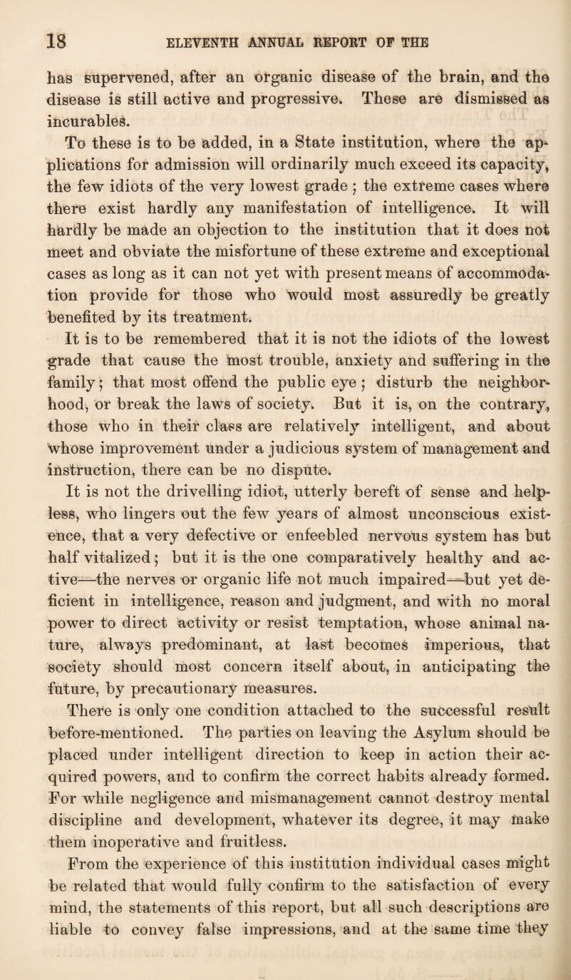 has supervened, after an organic disease of the brain, and the disease is still active and progressive* These are dismissed as incurables. To these is to be added, in a State institution, where the ap^ plications for admission will ordinarily much exceed its capacity, the few idiots of the very lowest grade ; the extreme cases where there exist hardly any manifestation of intelligence. It will hardly be made an objection to the institution that it does not meet and obviate the misfortune of these extreme and exceptional cases as long as it can not yet with present means of accommoda¬ tion provide for those who would most assuredly be greatly benefited by its treatment. It is to be remembered that it is not the idiots of the lowest grade that cause the most trouble, anxiety and suffering in the family; that most offend the public eye ; disturb the neighbor¬ hood, or break the laws of society. But it is, on the contrary, those who in their class are relatively intelligent, and about whose improvement under a judicious system of management and instruction, there can be no dispute. It is not the drivelling idiot, utterly bereft of sense and help¬ less, who lingers out the few years of almost unconscious exist¬ ence, that a very defective or enfeebled nervous system has but half vitalized; but it is the one comparatively healthy and ac¬ tive—the nerves or organic life not much impaired—-but yet de¬ ficient in intelligence, reason and judgment, and with no moral power to direct activity or resist temptation, whose animal na¬ ture, always predominant, at last becomes imperious, that society should most concern itself about, in anticipating the future, by precautionary measures. There is only one condition attached to the successful result before-mentioned. The parties on leaving the Asylum should be placed under intelligent direction to keep in action their ac¬ quired powers, and to confirm the correct habits already formed. For while negligence and mismanagement cannot destroy mental discipline and development, whatever its degree, it may make them inoperative and fruitless. From the experience of this institution individual cases might be related that would fully confirm to the satisfaction of every mind, the statements of this report, but all such descriptions are liable to convey false impressions, and at the same time they