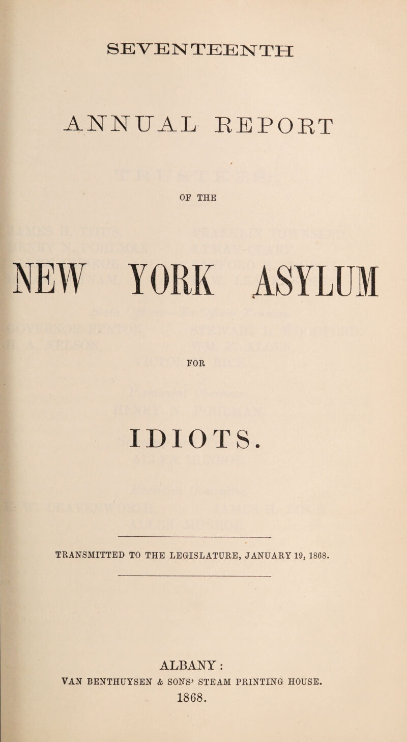 SEVENTEENTH ANNUAL REPORT OF THE IDIOTS. TRANSMITTED TO THE LEGISLATURE, JANUARY 19, 1868. ALBANY: VAN BENTHUYSEN & SONS’ STEAM PRINTING HOUSE. 1868.