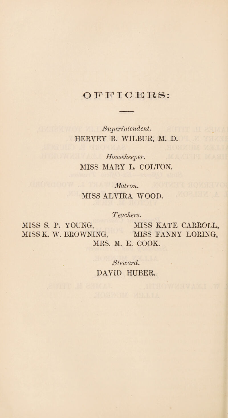 OFFICERS: Superintendent. HERVEY B. WILBUR, M. D. Housekeeper. MISS MARY L. COLTON. Matron. MISS ALYIRA WOOD. Teachers. MISS S. P. YOUNG, MISS KATE CARROLL, MISS K. W. BROWNING, MISS FANNY LORING, MRS. M. E. COOK. Steward. DAVID HUBER.