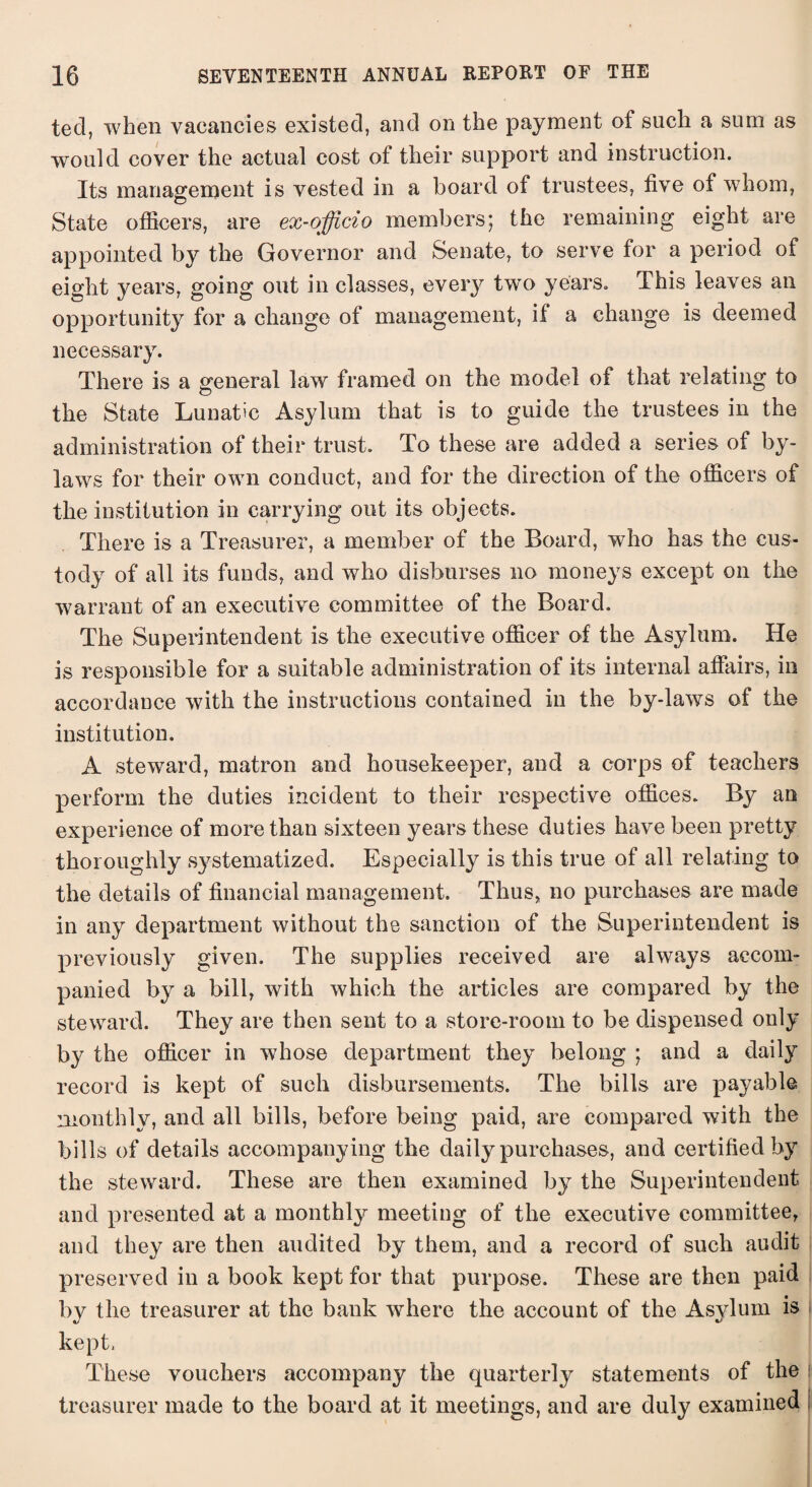 tecl, when vacancies existed, and on the payment of such a sum as would cover the actual cost of their support and instruction. Its management is vested in a board of trustees, five of whom, State officers, are ex-officio members; the remaining eight are appointed by the Governor and Senate, to serve for a period of eisdit years, going out in classes, eveiy tw’o years. This leaves an opportunity for a change of management, if a change is deemed necessary. There is a general law framed on the model of that relating to the State Lunatic Asylum that is to guide the trustees in the administration of their trust. To these are added a series of by¬ laws for their own conduct, and for the direction of the officers of the institution in carrying out its objects. There is a Treasurer, a member of the Board, who has the cus¬ tody of all its funds, and who disburses no moneys except on the warrant of an executive committee of the Board. The Superintendent is the executive officer of the Asylum. He is responsible for a suitable administration of its internal affairs, in accordance with the instructions contained in the by-laws of the institution. A steward, matron and housekeeper, and a corps of teachers perform the duties incident to their respective offices. By an experience of more than sixteen years these duties have been pretty thoroughly s}7stematized. Especially is this true of all relating to the details of financial management. Thus, no purchases are made in any department without the sanction of the Superintendent is previously given. The supplies received are always accom¬ panied by a bill, with which the articles are compared by the steward. They are then sent to a store-room to be dispensed only by the officer in whose department they belong ; and a daily record is kept of such disbursements. The bills are payable monthly, and all bills, before being paid, are compared with the bills of details accompanying the daily purchases, and certified by the steward. These are then examined by the Superintendent and presented at a monthly meeting of the executive committee, and they are then audited by them, and a record of such audit preserved in a book kept for that purpose. These are then paid by the treasurer at the bank where the account of the Asylum is kept, These vouchers accompany the quarterly statements of the treasurer made to the board at it meetings, and are duly examined ;