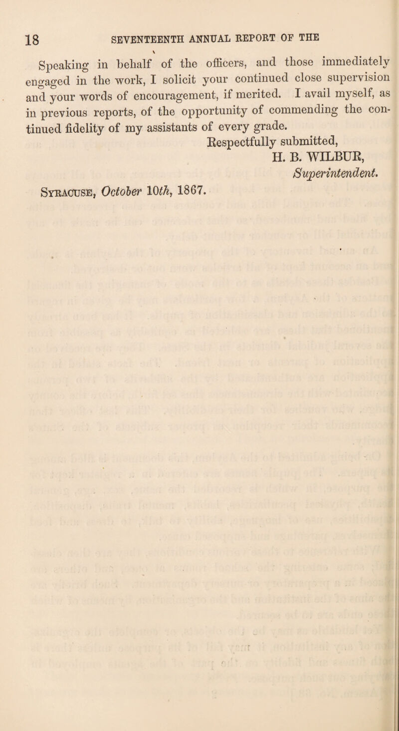\ Speaking in behalf of the officers, and those immediately engaged in the work, I solicit your continued close supervision and your words of encouragement, if merited. I avail myself, as in previous reports, of the opportunity of commending the con¬ tinued fidelity of my assistants of every grade. Respectfully submitted, H. B. WILBUR, Superintendent. Syracuse, October 10th7 1867.