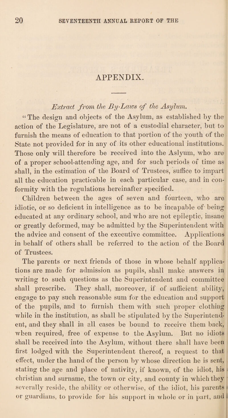 APPENDIX. Extract from the By-Laws of the Asylum. “The design and objects of the Asylum, as established by the action of the Legislature, are not of a custodial character, but to furnish the means of education to that portion of the youth of the State not provided for in any of its other educational institutions. Those only will therefore be received into the Aslyum, who are of a proper school-attending age, and for such periods of time as shall, in the estimation of the Board of Trustees, suffice to impart all the education practicable in each particular case, and in con¬ formity with the regulations hereinafter specified. Children between the ages of seven and fourteen, who are idiotic, or so deficient in intelligence as to be incapable of being educated at any ordinary school, and who are not epileptic, insane or greatly deformed, may be admitted by the Superintendent with the advice and consent of the executive committee. Applications in behalf of others shall be referred to the action of the Board of Trustees. The parents or next friends of those in whose behalf applica¬ tions are made for admission as pupils, shall make answers in writing to such questions as the Superintendent and committee shall prescribe. They shall, moreover, if of sufficient ability, engage to pay such reasonable sum for the education and support of the pupils, and to furnish them with such proper clothing while in the institution, as shall be stipulated by the Superintend¬ ent, and they shall in all cases be bound to receive them back, when required, free of expense to the Asylum. But no idiots shall be received into the Asylum, without there shall have been first lodged with the Superintendent thereof, a request to that effect, under the hand of the person by whose direction he is sent, stating the age and place of nativity, if known, of the idiot, his Christian and surname, the town or city, and county in which they severally reside, the ability or otherwise, of the idiot, his parents • or guardians, to provide for his support in whole or in part, and i