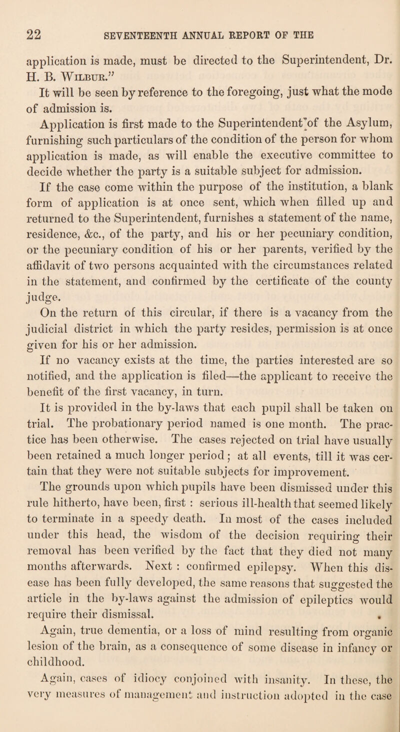 application is made, must be directed to the Superintendent, Dr. H. B. Wilbur.” It will be seen by reference to the foregoing, just what the mode of admission is. Application is first made to the Superintendent’of the Asylum, furnishing such particulars of the condition of the person for whom application is made, as will enable the executive committee to decide whether the party is a suitable subject for admission. If the case come within the purpose of the institution, a blank form of application is at once sent, which when filled up and returned to the Superintendent, furnishes a statement of the name, residence, &c., of the party, and his or her pecuniary condition, or the pecuniary condition of his or her parents, verified by the affidavit of two persons acquainted with the circumstances related in the statement, and confirmed by the certificate of the county judge. On the return of this circular, if there is a vacancy from the judicial district in which the party resides, permission is at once given for his or her admission. If no vacancy exists at the time, the parties interested are so notified, and the application is filed—the applicant to receive the benefit of the first vacancy, in turn. It is provided in the by-laws that each pupil shall be taken on trial. The probationary period named is one month. The prac¬ tice has been otherwise. The cases rejected on trial have usually been retained a much longer period; at all events, till it was cer¬ tain that they were not suitable subjects for improvement. The grounds upon which pupils have been dismissed under this rule hitherto, have been, first : serious ill-health that seemed likely to terminate in a speedy death. In most of the cases included under this head, the wisdom of the decision requiring their removal has been verified by the fact that they died not many months afterwards. Next : confirmed epilepsy. When this dis¬ ease has been fully developed, the same reasons that suggested the article in the by-laws against the admission of epileptics would require their dismissal. Again, true dementia, or a loss of mind resulting from organic lesion of the brain, as a consequence of some disease in infancy or childhood. Again, cases of idiocy conjoined with insanity. In these, the very measures of management and instruction adopted in the case