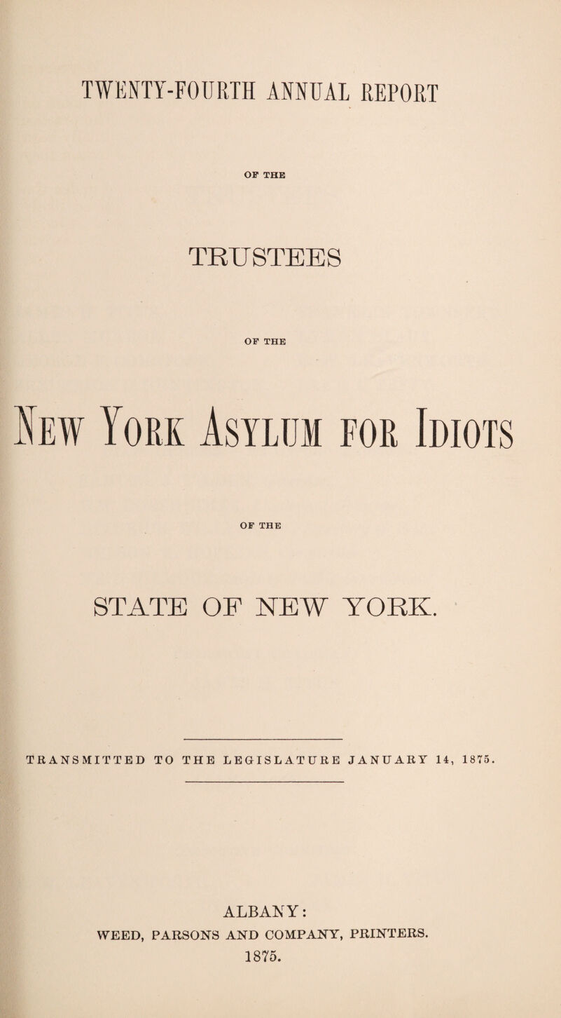 TWENTY-FOURTH ANNUAL REPORT OF THE TRUSTEES OF THE New York Asylum for Idiots OF THE STATE OF NEW YORK. TRANSMITTED TO THE LEGISLATURE JANUARY 14, 1875. ALBANY: WEED, PARSONS AND COMPANY, PRINTERS. 1875.