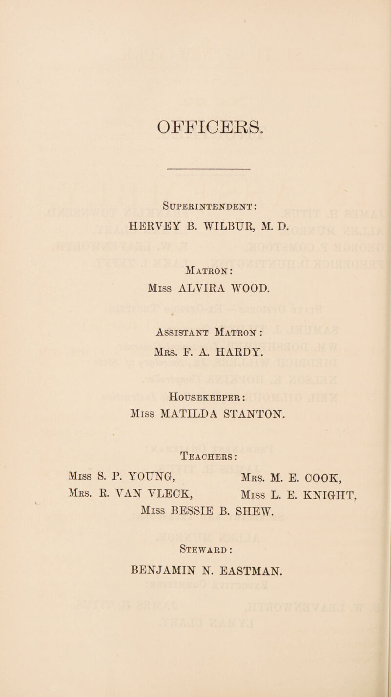 OFFICERS. Superintendent : HERVEY B. WILBUR, M. D. Matron: Miss ALYIRA WOOD. Assistant Matron : Mrs. F. A. HARDY. Housekeeper : Miss MATILDA STANTON. Teachers: Miss S. P. YOUNG, Mrs. M. E. COOK, Mrs. R. VAN VLECK, Miss L. E. KNIGHT, Miss BESSIE B. SHEW. Steward : BENJAMIN N. EASTMAN.