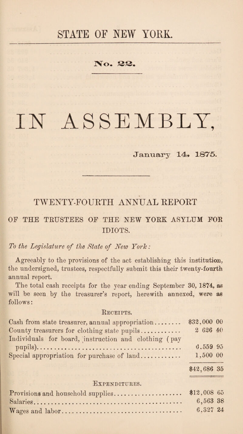 STATE OF NEW YORK. No. 33. IN ASSEMBLY, January 14* 1875. TWENTY-FOUETH ANNUAL EE POET OF THE TRUSTEES OF THE NEW YORK ASYLUM FOR IDIOTS. To the Legislature of the State of New York: Agreeably to the provisions of the act establishing this institution, the undersigned, trustees, respectfully submit this their twenty-fourth annual report. The total cash receipts for the year ending September 30, 1874, as will be seen by the treasurer’s report, herewith annexed, were as follows: Receipts. Cash from state treasurer, annual appropriation. $32,000 00 County treasurers for clothing state pupils. 2 626 40 Individuals for board, instruction and clothing (pay pupils).. 6.559 95 Special appropriation for purchase of land.. 1,500 00 $42,686 35 Expenditures. Provisions and household supplies... $12,008 65 Salaries..... 6,563 38 Wages and labor. 6,327 24