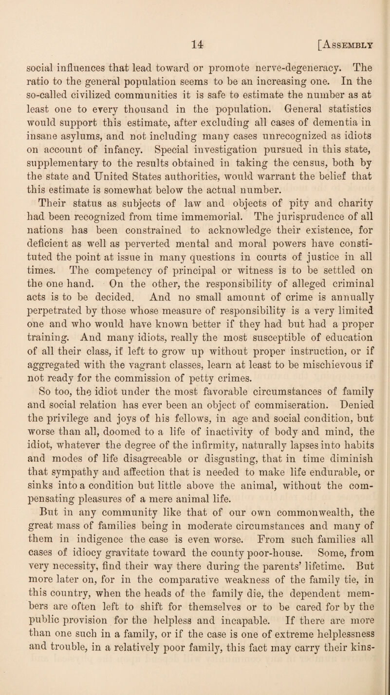 social influences that lead toward or promote nerve-degeneracy. The ratio to the general population seems to be an increasing one. In the so-called civilized communities it is safe to estimate the number as at least one to every thousand in the population. General statistics would support this estimate, after excluding all cases of dementia in insane asylums, and not including many cases unrecognized as idiots on account of infancy. Special investigation pursued in this state, supplementary to the results obtained in taking the census, both by the state and United States authorities, would warrant the belief that this estimate is somewhat below the actual number. Their status as subjects of law and objects of pity and charity had been recognized from time immemorial. The jurisprudence of all nations has been constrained to acknowledge their existence, for deficient as well as perverted mental and moral powers have consti¬ tuted the point at issue in many questions in courts of justice in all times. The competency of principal or witness is to be settled on the one hand. On the other, the responsibility of alleged criminal acts is to be decided. And no small amount of crime is annually perpetrated by those whose measure of responsibility is a very limited one and who would have known better if they had but had a proper training. And many idiots, really the most susceptible of education of all their class, if left to grow up without proper instruction, or if aggregated with the vagrant classes, learn at least to be mischievous if not ready for the commission of petty crimes. So too, the idiot under the most favorable circumstances of family and social relation has ever been an object of commiseration. Denied the privilege and joys of his fellows, in age and social condition, but worse than all, doomed to a life of inactivity of body and mind, the idiot, whatever the degree of the infirmity, naturally lapses into habits and modes of life disagreeable or disgusting, that in time diminish that sympathy and affection that is needed to make life endurable, or sinks into a condition but little above the animal, without the com¬ pensating pleasures of a mere animal life. But in any community like that of our own commonwealth, the great mass of families being in moderate circumstances and many of them in indigence the case is even worse. From such families all cases of idiocy gravitate toward the county poor-house. Some, from very necessity, find their way there during the parents’ lifetime. But more later on, for in the comparative weakness of the family tie, in this country, when the heads of the family die, the dependent mem¬ bers are often left to shift for themselves or to be cared for by the public provision for the helpless and incapable. If there are more than one such in a family, or if the case is one of extreme helplessness and trouble, in a relatively poor family, this fact may carry their kins-