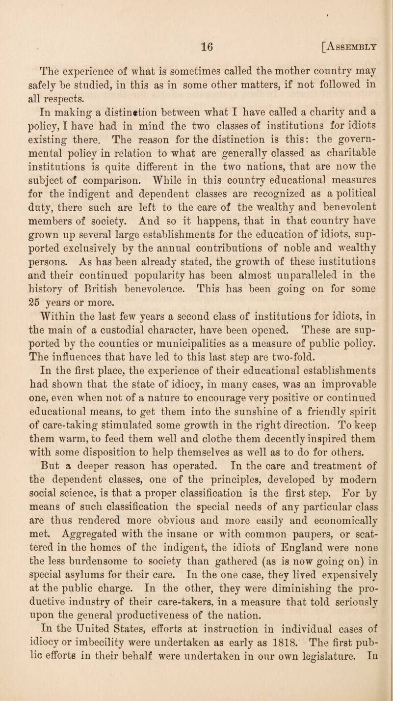 The experience of what is sometimes called the mother country may safely he studied, in this as in some other matters, if not followed in all respects. In making a distinction between what I have called a charity and a policy, I have had in mind the two classes of institutions for idiots existing there. The reason for the distinction is this: the govern¬ mental policy in relation to what are generally classed as charitable institutions is quite different in the two nations, that are now the subject of comparison. While in this country educational measures for the indigent and dependent classes are recognized as a political duty, there such are left to the care of the wealthy and benevolent members of society. And so it happens, that in that country have grown up several large establishments for the education of idiots, sup¬ ported exclusively by the annual contributions of noble and wealthy persons. As has been already stated, the growth of these institutions and their continued popularity has been almost unparalleled in the history of British benevolence. This has been going on for some 25 years or more. Within the last few years a second class of institutions for idiots, in the main of a custodial character, have been opened. These are sup¬ ported by the counties or municipalities as a measure of public policy. The influences that have led to this last step are two-fold. In the first place, the experience of their educational establishments had shown that the state of idiocy, in many cases, was an improvable one, even when not of a nature to encourage very positive or continued educational means, to get them into the sunshine of a friendly spirit of care-taking stimulated some growth in the right direction. To keep them warm, to feed them well and clothe them decently inspired them with some disposition to help themselves as well as to do for others. But a deeper reason has operated. In the care and treatment of the dependent classes, one of the principles, developed by modern social science, is that a proper classification is the first step. For by means of such classification the special needs of any particular class are thus rendered more obvious and more easily and economically met. Aggregated with the insane or with common paupers, or scat¬ tered in the homes of the indigent, the idiots of England were none the less burdensome to society than gathered (as is now going on) in special asylums for their care. In the one case, they lived expensively at the public charge. In the other, they were diminishing the pro¬ ductive industry of their care-takers, in a measure that told seriously upon the general productiveness of the nation. In the United States, efforts at instruction in individual cases of idiocy or imbecility were undertaken as early as 1818. The first pub¬ lic efforts in their behalf were undertaken in our own legislature. In