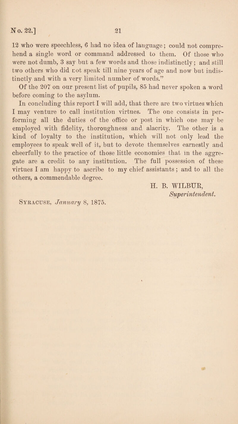 / 12 who were speechless, 6 had no idea of language; could not compre¬ hend a single word or command addressed to them. Of those who were not dumb, 3 say but a few words and those indistinctly; and still two others who did rot speak till nine years of age and now but indis¬ tinctly and with a very limited number of words.” Of the 207 on our present list of pupils, 85 had never spoken a word before coming to the asylum. In concluding this report I will add, that there are two virtues which I may venture to call institution virtues. The one consists in per¬ forming all the duties of the office or post in which one may be employed with fidelity, thoroughness and alacrity. The other is a kind of loyalty to the institution, which will not only lead the employees to speak well of it, but to devote themselves earnestly and cheerfully to the practice of those little economies that In the aggre¬ gate are a credit to any institution. The full possession of these virtues I am happy to ascribe to my chief assistants; and to all the others, a commendable degree. H. B. WILBUR, Superintendent. Syracuse, January 8, 1875.