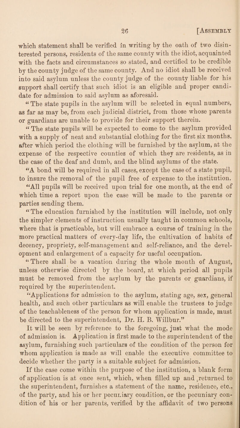 which statement shall be verified in writing by the oath of two disin¬ terested persons, residents of the same county with the idiot, acquainted with the facts and circumstances so stated, and certified to be credible by the county judge of the same county. And no idiot shall be received into said asylum unless the county judge of the county liable for his support shall certify that such idiot is an eligible and proper candi¬ date for admission to said asylum as aforesaid. “The state pupils in the asylum will be selected in equal numbers, as far as may be, from each judicial district, from those whose parents or guardians are unable to provide for their support therein. “ The state pupils will be expected to come to the asylum provided with a supply of neat and substantial clothing for the first six months, after which period the clothing will be furnished by the asylum, at the expense of the respective counties of which they are residents, as in the case of the deaf and dumb, and the blind asylums of the state. “A bond will be required in all cases, except the case of a state pupil, to insure the removal of the pupil free of expense to the institution. “All pupils will be received upon trial for one month, at the end of which time a report upon the case will be made to the parents or parties sending them. “ The education furnished by the institution will include, not only the simpler elements of instruction usually taught in common schools, where that is practicable, but will embrace a course of training in the more practical matters of every-day life, the cultivation of habits of decency, propriety, self-management and self-reliance, and the devel¬ opment and enlargement of a capacity for useful occupation. “ There shall be a vacation during the whole month of August, unless otherwise directed by the board, at which period all pupils must be removed from the asylum by the parents or guardians, if required by the superintendent. “Applications for admission to the asylum, stating age, sex, general health, and such other particulars as will enable the trustees to judge of the teachableness of the person for whom application is made, must be directed to the superintendent. Dr. H. B. Willbur.” It will be seen by reference to the foregoing, just what the mode of admission is. Application is first made to the superintendent of the asylum, furnishing such particulars of the condition of the person for whom application is made as will enable the executive committee to decide whether the party is a suitable subject for admission. If the case come within the purpose of the institution, a blank form of application is at once sent, which, when filled up and .returned to the superintendent, furnishes a statement of the name, residence, etc., of the party, and his or her pecuniary condition, or the pecuniary con¬ dition of his or her parents, verified by the affidavit of two persons