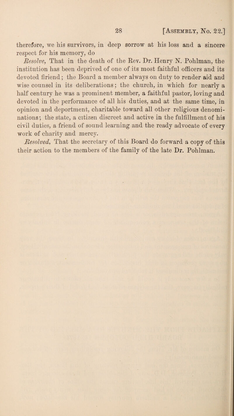 therefore, we his survivors, in deep sorrow at his loss and a sincere respect for his memory, do Resolve, That in the death of the Eev. Dr. Henry N. Pohlman, the institution has been deprived of one of its most faithful officers and its devoted firiend; the Board a member always on duty to render aid and wise counsel in its deliberations; the church, in which for nearly a half century he was a prominent member, a faithful pastor, loving and devoted in the performance of all his duties, and at the same time, in opinion and deportment, charitable toward all other religious denomi¬ nations ; the state, a citizen discreet and active in the fulfillment of his civil duties, a friend of sound learning and the ready advocate of every work of charity and mercy. Resolved, That the secretary of this Board do forward a copy of this their action to the members of the family of the late Dr. Pohlman.