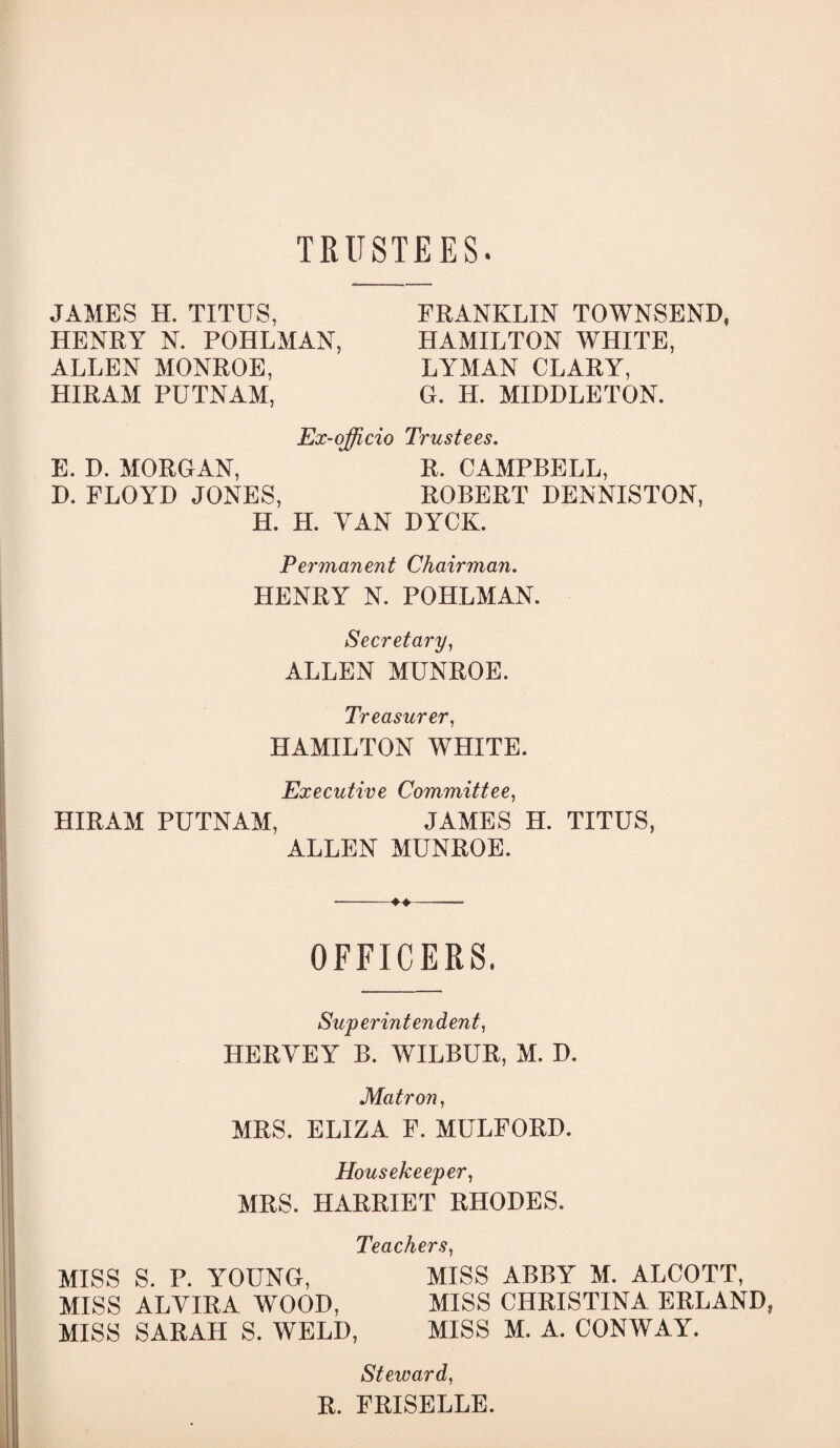 TRUSTEES. JAMES H. TITUS, HENRY N. POHLMAN, ALLEN MONROE, HIRAM PUTNAM, FRANKLIN TOWNSEND, HAMILTON WHITE, LYMAN CLARY, G. H. MIDDLETON. Ex-ojfficio Trustees, E, D. MORGAN, R. CAMPBELL, D. FLOYD JONES, ROBERT DENNISTON, H. H. YAN DYCK. Permanent Chairman. HENRY N. POHLMAN. Secretary^ ALLEN MUNROE. Treasurer^ HAMILTON WHITE. Executive Committee^ HIRAM PUTNAM, JAMES H. TITUS, ALLEN MUNROE. OFFICERS. Superintendent^ HERYEY B. WILBUR, M. D. Matron, MRS. ELIZA F. MULFORD. Housekeeper^ MRS. HARRIET RHODES. Teachers^ MISS S. P. YOUNG, MISS ABBY M. ALCOTT, MISS ALVIRA WOOD, MISS CHRISTINA BRLAND MISS SARAH S. WELD, MISS M. A. CONWAY. Steward, R. PRISBLLE.