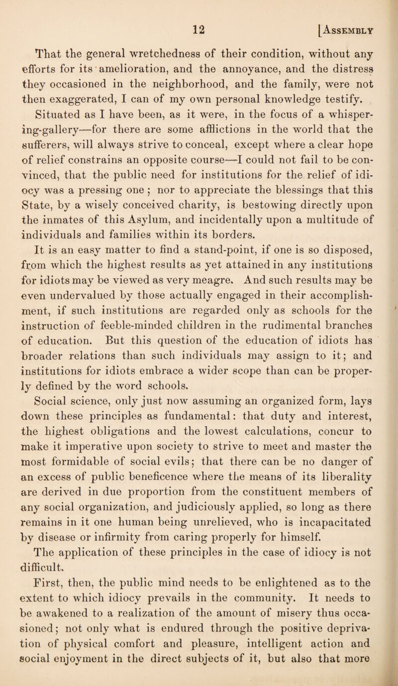 That the general wretchedness of their condition, without any efforts for its • amelioration, and the annoyance, and the distress they occasioned in the neighborhood, and the family, were not then exaggerated, I can of my own personal knowledge testify. , Situated as I have been, as it were, in the focus of a whisper¬ ing-gallery—-for there are some afflictions in the world that the sufferers, will always strive to conceal, except where a clear hope of relief constrains an opposite course—“I could not fail to be con¬ vinced, that the public need for institutions for the relief of idi¬ ocy was a pressing one ; nor to appreciate the blessings that this State, by a wisely conceived charity, is bestowing directly upon the inmates of this Asylum, and incidentally upon a multitude of individuals and families within its borders. It is an easy matter to find a stand-point, if one is so disposed, from which the highest results as yet attained in any institutions for idiots may be viewed as very meagre. And such results may be even undervalued by those actually engaged in their accomplish¬ ment, if such institutions are regarded only as schools for the instruction of feeble-minded children in the rudimental branches of education. But this question of the education of idiots has broader relations than such individuals may assign to it; and institutions for idiots embrace a wider scope than can be proper¬ ly defined by the word schools. Social science, only just now assuming an organized form, lays down these principles as fundamental: that duty and interest, the highest obligations and the lowest calculations, concur to make it imperative upon society to strive to meet and master the most formidable of social evils; that there can be no danger of an excess of public beneficence where the means of its liberality are derived in due proportion from the constituent members of any social organization, and judiciously applied, so long as there remains in it one human being unrelieved, who is incapacitated by disease or infirmity from caring properly for himself. The application of these principles in the case of idiocy is not difficult. First, then, the public mind needs to be enlightened as to the extent to which idiocy prevails in the community. It needs to be awakened to a realization of the amount of misery thus occa¬ sioned ; not only what is endured through the positive depriva¬ tion of physical comfort and pleasure, intelligent action and social enjoyment in the direct subjects of it, but also that more