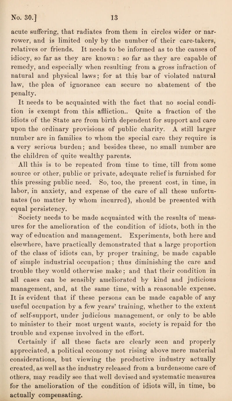 acute suffering, that radiates from them in circles wider or nar¬ rower, and is limited only by the number of their care-takers, relatives or friends. It needs to be informed as to the causes of idiocy, so far as they are known: so far as they are capable of remedy, and especially when resulting from a gross infraction of natural and physical laws; for at this bar of violated natural law, the plea of ignorance can secure no abatement of the penalty. It needs to be acquainted with the fact that no social condi¬ tion is exempt from this affliction.. Quite a fraction of the idiots of the State are from birth dependent for support and care upon the ordinary provisions of public charity, A still larger number are in families to whom the special care they require is a very serious burden; and besides these, no small number are the children of quite wealthy parents. All this is to be repeated from time to time, till from some source or other, public or private, adequate relief is furnished for this pressing public need. So, too, the present cost, in time, in labor, in anxiety, and expense of the care of all these unfortu¬ nates (no matter by whom incurred), should be presented with equal persistency. Society needs to be made acquainted with the results of meas¬ ures for the amelioration of the condition of idiots, both in the way of education and management. Experiments, both here and elsewhere, have practically demonstrated that a large proportion of the class of idiots can, by proper training, be made capable of simple industrial occupation; thus diminishing the care and trouble they would otherwise make; and that their condition in all cases can be sensibly ameliorated by kind and judicious management, and, at the same time, with a reasonable expense. It is evident that if these persons can be made capable of any useful occupation by a few years’ training, whether to the extent of self-support, under judicious management, or only to be able to minister to their most urgent wants, society is repaid for the trouble and expense involved in the effort. Certainly if all these facts are clearly seen and properly appreciated, a political economy not rising above mere material considerations, but viewing the productive industry actually created, as well as the industry released from a burdensome care of others, may readily see that well devised and systematic measures for the amelioration of the condition of idiots will, in time, be actually compensating.