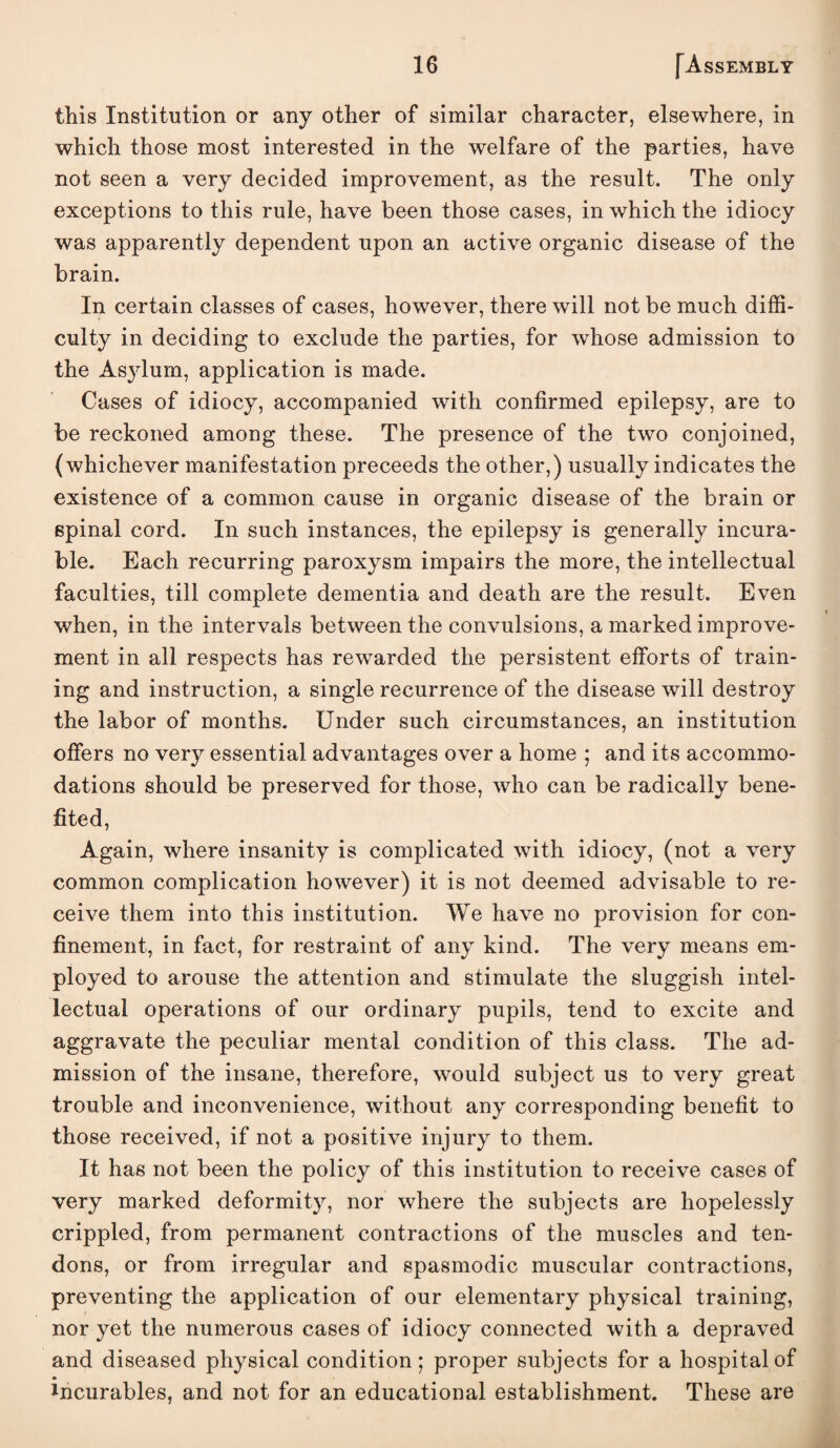 this Institution or any other of similar character, elsewhere, in which those most interested in the welfare of the parties, have not seen a very decided improvement, as the result. The only exceptions to this rule, have been those cases, in which the idiocy was apparently dependent upon an active organic disease of the brain. In certain classes of cases, however, there will not be much diffi¬ culty in deciding to exclude the parties, for whose admission to the Asylum, application is made. Cases of idiocy, accompanied with confirmed epilepsy, are to be reckoned among these. The presence of the two conjoined, (whichever manifestation proceeds the other,) usually indicates the existence of a common cause in organic disease of the brain or spinal cord. In such instances, the epilepsy is generally incura¬ ble. Each recurring paroxysm impairs the more, the intellectual faculties, till complete dementia and death are the result. Even when, in the intervals between the convulsions, a marked improve¬ ment in all respects has rewarded the persistent efforts of train¬ ing and instruction, a single recurrence of the disease will destroy the labor of months. Under such circumstances, an institution offers no very essential advantages over a home ; and its accommo¬ dations should be preserved for those, who can be radically bene¬ fited. Again, where insanity is complicated with idiocy, (not a very common complication however) it is not deemed advisable to re¬ ceive them into this institution. We have no provision for con¬ finement, in fact, for restraint of any kind. The very means em¬ ployed to arouse the attention and stimulate the sluggish intel¬ lectual operations of our ordinary pupils, tend to excite and aggravate the peculiar mental condition of this class. The ad¬ mission of the insane, therefore, would subject us to very great trouble and inconvenience, without any corresponding benefit to those received, if not a positive injury to them. It has not been the policy of this institution to receive cases of very marked deformity, nor where the subjects are hopelessly crippled, from permanent contractions of the muscles and ten¬ dons, or from irregular and spasmodic muscular contractions, preventing the application of our elementary physical training, nor yet the numerous cases of idiocy connected with a depraved and diseased physical condition; proper subjects for a hospital of Incurables, and not for an educational establishment. These are