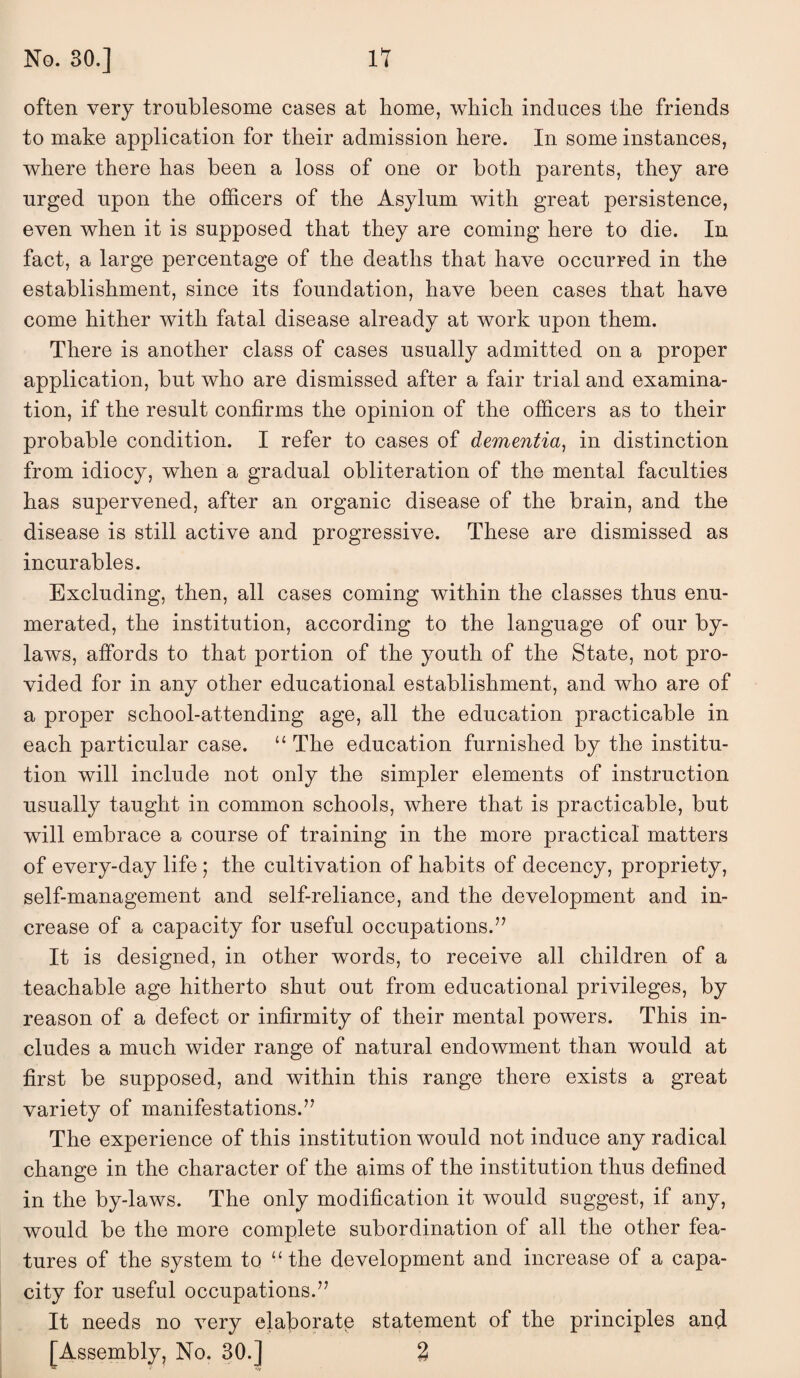 often very troublesome cases at home, which induces the friends to make application for their admission here. In some instances, where there has been a loss of one or both parents, they are urged upon the officers of the Asylum with great persistence, even when it is supposed that they are coming here to die. In fact, a large percentage of the deaths that have occurred in the establishment, since its foundation, have been cases that have come hither with fatal disease already at work upon them. There is another class of cases usually admitted on a proper application, but who are dismissed after a fair trial and examina¬ tion, if the result confirms the opinion of the officers as to their probable condition. I refer to cases of dementia^ in distinction from idiocy, when a gradual obliteration of the mental faculties has supervened, after an organic disease of the brain, and the disease is still active and progressive. These are dismissed as incurables. Excluding, then, all cases coming within the classes thus enu¬ merated, the institution, according to the language of our by¬ laws, affords to that portion of the youth of the State, not pro¬ vided for in any other educational establishment, and who are of a proper school-attending age, all the education practicable in each particular case. “ The education furnished by the institu¬ tion will include not only the simpler elements of instruction usually taught in common schools, where that is practicable, but will embrace a course of training in the more practical matters of every-day life ; the cultivation of habits of decency, propriety, self-management and self-reliance, and the development and in¬ crease of a capacity for useful occupations.’^ It is designed, in other words, to receive all children of a teachable age hitherto shut out from educational privileges, by reason of a defect or infirmity of their mental powers. This in¬ cludes a much wider range of natural endowment than would at first be supposed, and within this range there exists a great variety of manifestations.” The experience of this institution would not induce any radical change in the character of the aims of the institution thus defined in the by-laws. The only modification it would suggest, if any, would be the more complete subordination of all the other fea¬ tures of the system to “ the development and increase of a capa¬ city for useful occupations.” It needs no very elaborate statement of the principles and [Assembly, No. 30.] %
