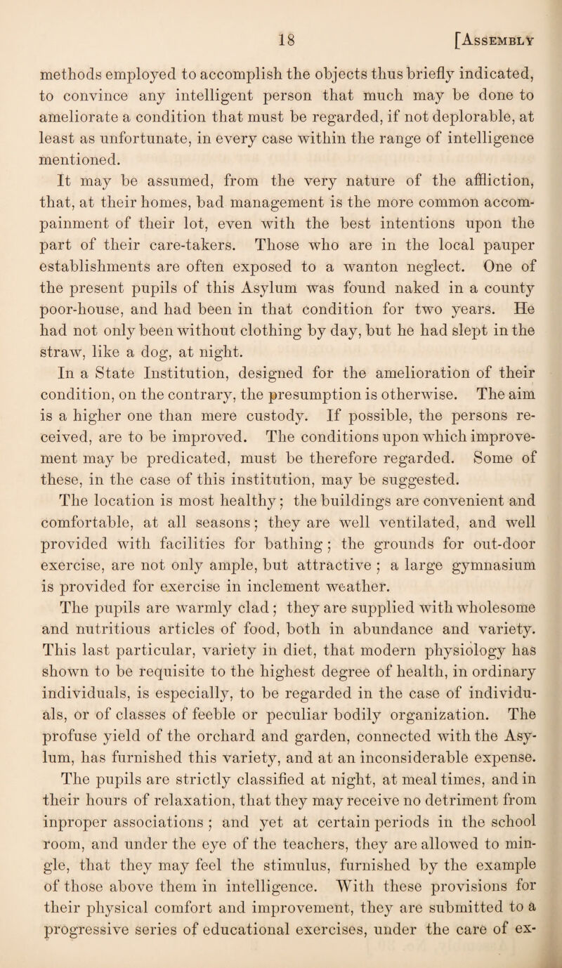 methods employed to accomplish the objects thus briefly indicated, to convince any intelligent person that much may be done to ameliorate a condition that must be regarded, if not deplorable, at least as unfortunate, in every case within the range of intelligence mentioned. It may be assumed, from the very nature of the affliction, that, at their homes, bad management is the more common accom- painment of their lot, even with the best intentions upon the part of their care-takers. Those who are in the local pauper establishments are often exposed to a wanton neglect. One of the present pupils of this Asylum was found naked in a county poor-house, and had been in that condition for two years. He had not only been without clothing by day, but he had slept in the straw, like a dog, at night. In a State Institution, designed for the amelioration of their condition, on the contrary, the presumption is otherwise. The aim is a higher one than mere custody. If possible, the persons re¬ ceived, are to be improved. The conditions upon which improve¬ ment may be predicated, must be therefore regarded. Some of these, in the case of this institution, may be suggested. The location is most healthy; the buildings are convenient and comfortable, at all seasons; they are well ventilated, and well provided with facilities for bathing; the grounds for out-door exercise, are not only ample, but attractive ; a large gymnasium is provided for exercise in inclement weather. The pupils are warmly clad ; they are supplied with wholesome and nutritious articles of food, both in abundance and variety. This last particular, variety in diet, that modern physiology has shown to be requisite to the highest degree of health, in ordinary individuals, is especially, to be regarded in the case of individu¬ als, or of classes of feeble or peculiar bodily organization. The profuse yield of the orchard and garden, connected with the Asy¬ lum, has furnished this variety, and at an inconsiderable expense. The pupils are strictly classified at night, at meal times, and in their hours of relaxation, that they may receive no detriment from inproper associations ; and yet at certain periods in the school room, and under the eye of the teachers, they are allowed to min¬ gle, that they may feel the stimulus, furnished by the example of those above them in intelligence. With these provisions for their physical comfort and improvement, they are submitted to a progressive series of educational exercises, under the care of ex-